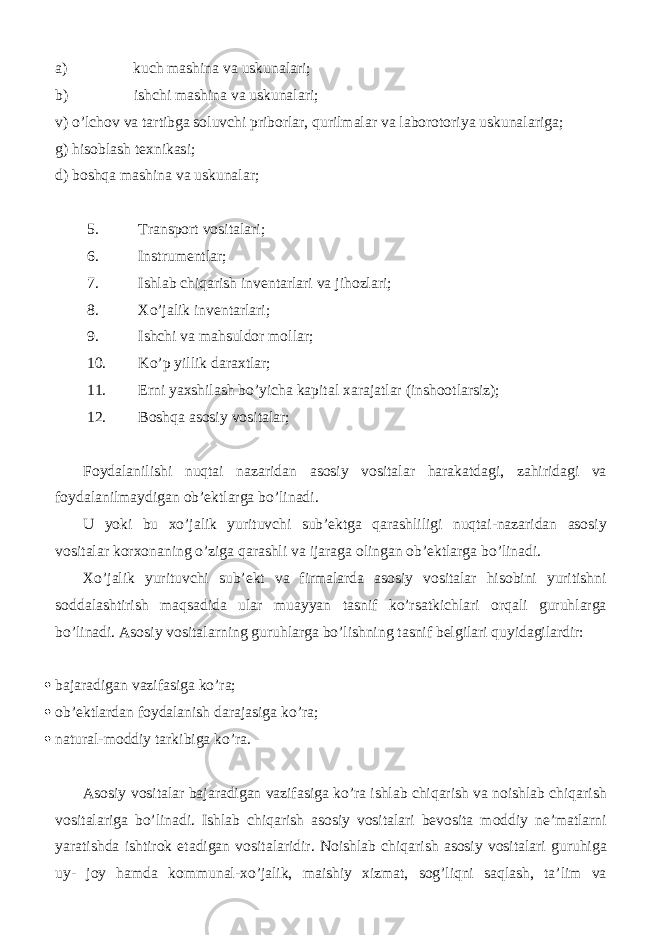 a) kuch mashina va uskunalari; b) ishchi mashina va uskunalari; v) o’lchov va tartibga soluvchi priborlar, qurilmalar va laborotoriya uskunalariga; g) hisoblash texnikasi; d) boshqa mashina va uskunalar; 5. Transport vositalari; 6. Instrumentlar; 7. Ishlab chiqarish inventarlari va jihozlari; 8. Xo’jalik inventarlari; 9. Ishchi va mahsuldor mollar; 10. Ko’p yillik daraxtlar; 11. Erni yaxshilash bo’yicha kapital xarajatlar (inshootlarsiz); 12. Boshqa asosiy vositalar; Foydalanilishi nuqtai nazaridan asosiy vositalar harakatdagi, zahiridagi va foydalanilmaydigan ob’ektlarga bo’linadi. U yoki bu xo’jalik yurituvchi sub’ektga qarashliligi nuqtai-nazaridan asosiy vositalar korxonaning o’ziga qarashli va ijaraga olingan ob’ektlarga bo’linadi. Xo’jalik yurituvchi sub’ekt va firmalarda asosiy vositalar hisobini yuritishni soddalashtirish maqsadida ular muayyan tasnif ko’rsatkichlari orqali guruhlarga bo’linadi. Asosiy vositalarning guruhlarga bo’lishning tasnif belgilari quyidagilardir:  bajaradigan vazifasiga ko’ra;  ob’ektlardan foydalanish darajasiga ko’ra;  natural-moddiy tarkibiga ko’ra. Asosiy vositalar bajaradigan vazifasiga ko’ra ishlab chiqarish va noishlab chiqarish vositalariga bo’linadi. Ishlab chiqarish asosiy vositalari bevosita moddiy ne’matlarni yaratishda ishtirok etadigan vositalaridir. Noishlab chiqarish asosiy vositalari guruhiga uy- joy hamda kommunal-xo’jalik, maishiy xizmat, sog’liqni saqlash, ta’lim va 