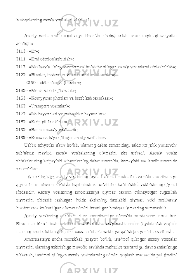 boshqalarning asosiy vositalari kiritiladi. Asosiy vositalarni buxgalteriya hisobida hisobga olish uchun quyidagi schyotlar ochilgan: 0110 - «Er»; 0111 - «Erni obodonlashtirish»; 0112 - «Moliyaviy lizing shartnomasi bo’yicha olingan asosiy vositalarni o’zlashtirish»; 0120 - «Binolar, inshootlar va uzatuvchi moslamalar»; 0130 - «Mashina va jihozlar»; 0140 - «Mebel va ofis jihozlari»; 0150 - «Kompyuter jihozlari va hisoblash texnikasi»; 0160 - «Transport vositalari»; 0170 - «Ish hayvonlari va mahsuldor hayvonlar»; 0180 - «Ko’p yillik ekinlar»; 0190 - «Boshqa asosiy vositalar»; 0199 - «Konservatsiya qilingan asosiy vositalar». Ushbu schyotlar aktiv bo’lib, ularning debet tomonidagi saldo xo’jalik yurituvchi sub’ektda mavjud asosiy vositalarning qiymatini aks ettiradi. Asosiy vosita ob’ektlarining ko’payishi schyotlarning debet tomonida, kamayishi esa kredit tomonida aks ettiriladi. Amortizatsiya asosiy vositaning foydali xizmat muddati davomida amortizatsiya qiymatini muntazam ravishda taqsimlash va ko’chirish ko’rinishida eskirishning qiymat ifodasidir. Asosiy vositaning amortizatsiya qiymati taxmin qilinayotgan tugatilish qiymatini chiqarib tashlagan holda aktivning dastlabki qiymati yoki moliyaviy hisobotlarda ko’rsatilgan qiymat o’rnini bosadigan boshqa qiymatning summasidir. Asosiy vositaning eskirishi bilan amortizatsiya o’rtasida mustahkam aloqa bor. Biroq ular bir xil tushunchalar emas. Eskirish asosiy vositalaridan foydalanish vaqtida ularning texnik ishlab chiqarish xossalarini asta-sekin yo’qotish jarayonini aks ettiradi. Amortizatsiya ancha murakkab jarayon bo’lib, iste’mol qilingan asosiy vositalar qiymatini ularning eskirishiga muvofiq ravishda mahsulot tannarxiga, davr xarajatlariga o’tkazish, iste’mol qilingan asosiy vositalarning o’rnini qoplash maqsadida pul fondini 