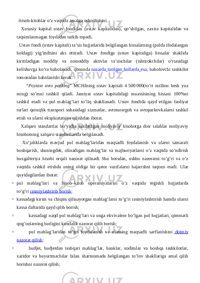  -hisob-kitoblar o’z vaqtida amalga oshirilishini. Xususiy kapital ustav fondidan (ustav kapitalidan), qo’shilgan, zaxira kapitalidan va taqsimlanmagan foydadan tarkib topadi. Ustav fondi (ustav kapitali) ta’sis hujjatlarida belgilangan hissalarning (pulda ifodalangan holdagi) yig’indisini aks ettiradi. Ustav fondiga (ustav kapitaliga) hissalar shaklida kiritiladigan moddiy va nomoddiy aktivlar ta’sischilar (ishtirokchilar) o’rtasidagi kelishuvga ko’ra baholanadi, qonunda   nazarda tutilgan hollarda esa , baholovchi tashkilot tomonidan baholanishi kerak. “ Poytaxt avto parking ” MCHJning ustav kapitali 4   500   000(to’rt million besh yuz ming) so’mni tashkil qiladi. Jamiyat ustav kapitalidagi muassisining hissasi 100%ni tashkil etadi va pul mablag’lari to’liq shakllanadi. Ustav fondida qayd etilgan faoliyat turlari quruqlik transpori sohasidagi xizmatlar, avtoturargoh va avtoparkovkalarni tashkil etish va ularni ekspluatatsiya qilishdan iborat. Xalqaro standartlar bo’yicha tuziladigan moliyaviy hisobotga doir talablar moliyaviy hisobotning xalqaro standartlarida belgilanadi. Х o’jaliklarda mavjud pul mablag’laridan maqsadli foydalanish va ularni samarali boshqarish, shuningdek, olinadigan mablag’lar va majburiyatlarni o’z vaqtida so’ndirish buxgalteriya hisobi orqali nazorat qilinadi.   Shu boisdan, ushbu nazoratni to’g’ri va o’z vaqtida tashkil etishda uning oldiga bir qator vazifalarni bajarishni taqozo etadi. Ular quyidagilardan iborat:  pul mablag’lari va hisob–kitob operatsiyalarini o’z vaqtida tegishli hujjatlarda to’g’ri   rasmiylashtirib borish ;  kassadagi kirim va chiqim qilinayotgan mablag’larni to’g’ri rasmiylashtirish hamda ularni kassa daftarida qayd qilib borish;  kassadagi naqd pul mablag’lari va unga ekvivalent bo’lgan pul hujjatlari, qimmatli qog’ozlarning butligini kundalik nazorat qilib borish;  pul mablag’laridan to’gri foydalanish va ularning maqsadli sarflanishini     doimiy nazorat qilish ;  budjet, budjetdan tashqari mablag’lar, banklar, xodimlar va boshqa tashkilotlar, xaridor va buyurtmachilar bilan shartnomada belgilangan to’lov shakllariga amal qilib borishni nazorat qilish; 