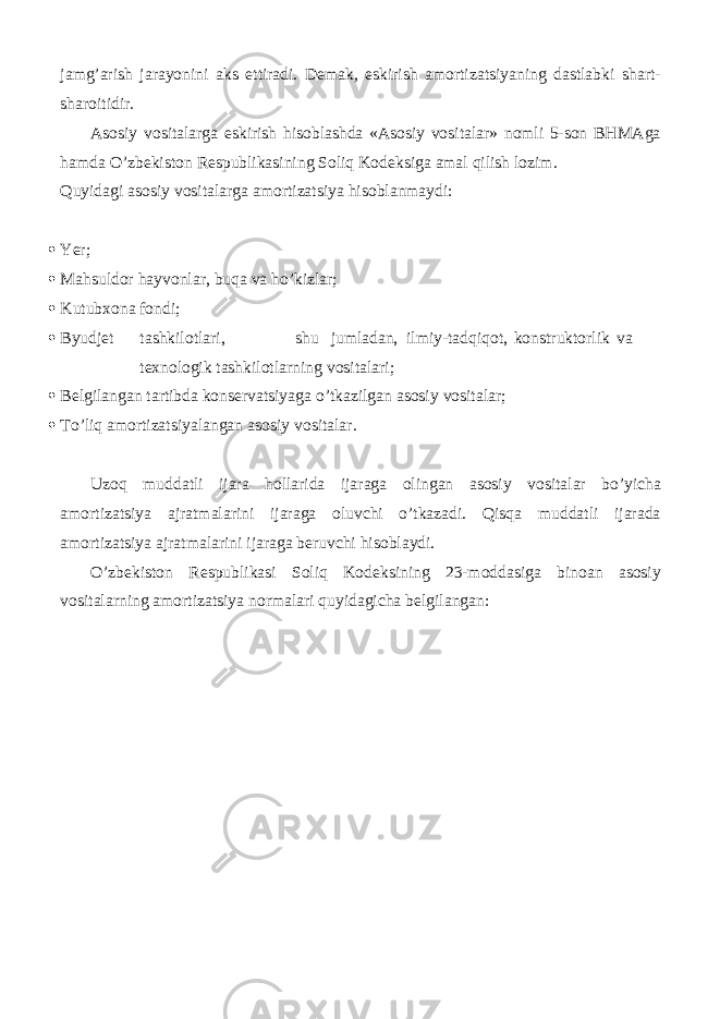 jamg’arish jarayonini aks ettiradi. Demak, eskirish amortizatsiyaning dastlabki shart- sharoitidir. Asosiy vositalarga eskirish hisoblashda «Asosiy vositalar» nomli 5-son BHMAga hamda O’zbekiston Respublikasining Soliq Kodeksiga amal qilish lozim. Quyidagi asosiy vositalarga amortizatsiya hisoblanmaydi:  Ye r;  Mahsuldor hayvonlar, buqa va ho’kizlar;  Kutubxona fondi;  Byudjet tashkilotlari, shu jumladan, ilmiy-tadqiqot, konstruktorlik va texnologik tashkilotlarning vositalari;  Belgilangan tartibda konservatsiyaga o’tkazilgan asosiy vositalar;  To’liq amortizatsiyalangan asosiy vositalar. Uzoq muddatli ijara hollarida ijaraga olingan asosiy vositalar bo’yicha amortizatsiya ajratmalarini ijaraga oluvchi o’tkazadi. Qisqa muddatli ijarada amortizatsiya ajratmalarini ijaraga beruvchi hisoblaydi. O’zbekiston Respublikasi Soliq Kodeksining 23-moddasiga binoan asosiy vositalarning amortizatsiya normalari quyidagicha belgilangan: 