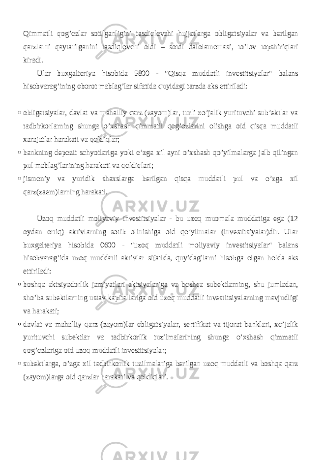 Qimmatli qog’ozlar sotilganligini tasdiqlovchi hujjatlarga obligatsiyalar va berilgan qarzlarni qaytarilganini tasdiqlovchi oldi – sotdi dalolatnomasi, to’lov topshiriqlari kiradi. Ular buxgalteriya hisobida 5800 - &#34;Qisqa muddatli investitsiyalar&#34; balans hisobvarag’ining oborot mablag’lar sifatida quyidagi tarzda aks ettiriladi:  obligatsiyalar, davlat va mahalliy qarz (zayom)lar, turli xo’jalik yurituvchi sub’ektlar va tadbirkorlarning shunga o’xshash qimmatli qog’ozlarini olishga oid qisqa muddatli xarajatlar harakati va qoldiqlar;  bankning depozit schyotlariga yoki o’zga xil ayni o’xshash qo’yilmalarga jalb qilingan pul mablag’larining harakati va qoldiqlari;  jismoniy va yuridik shaxslarga berilgan qisqa muddatli pul va o’zga xil qarz(zaem)larning harakati. Uzoq muddatli moliyaviy investitsiyalar - bu uzoq muomala muddatiga ega (12 oydan ortiq) aktivlarning sotib olinishiga oid qo’yilmalar (investitsiyalar)dir. Ular buxgalteriya hisobida 0600 - &#34;uzoq muddatli moliyaviy investitsiyalar&#34; balans hisobvarag’ida uzoq muddatli aktivlar sifatida, quyidagilarni hisobga olgan holda aks ettiriladi:  boshqa aktsiyadorlik jamiyatlari aktsiyalariga va boshqa subektlarning, shu jumladan, sho’ba subektlarning ustav kapitallariga oid uzoq muddatli investitsiyalarning mavjudligi va harakati;  davlat va mahalliy qarz (zayom)lar obligatsiyalar, sertifikat va tijorat banklari, xo’jalik yurituvchi subektlar va tadbirkorlik tuzilmalarining shunga o’xshash qimmatli qog’ozlariga oid uzoq muddatli investitsiyalar;  subektlarga, o’zga xil tadbirkorlik tuzilmalariga berilgan uzoq muddatli va boshqa qarz (zayom)larga oid qarzlar harakati va qoldiqlari. 