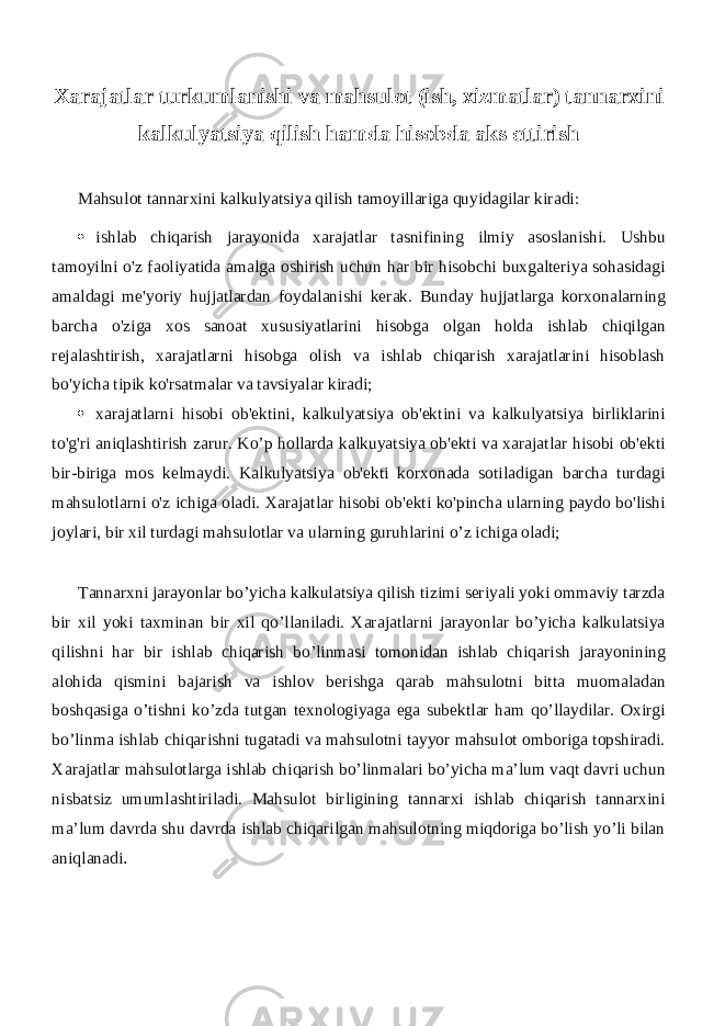 Xarajatlar turkumlanishi va mahsulot (ish, xizmatlar) tannarxini kalkulyatsiya qilish hamda hisobda aks ettirish Mahsulot tannarxini kalkulyatsiya qilish tamoyillariga quyidagilar kiradi:  ishlab chiqarish jarayonida xarajatlar tasnifining ilmiy asoslanishi. Ushbu tamoyilni o&#39;z faoliyatida amalga oshirish uchun har bir hisobchi buxgalteriya sohasidagi amaldagi me&#39;yoriy hujjatlardan foydalanishi kerak. Bunday hujjatlarga korxonalarning barcha o&#39;ziga xos sanoat xususiyatlarini hisobga olgan holda ishlab chiqilgan rejalashtirish, xarajatlarni hisobga olish va ishlab chiqarish xarajatlarini hisoblash bo&#39;yicha tipik ko&#39;rsatmalar va tavsiyalar kiradi;  xarajatlarni hisobi ob&#39;ektini, kalkulyatsiya ob&#39;ektini va kalkulyatsiya birliklarini to&#39;g&#39;ri aniqlashtirish zarur. Ko’p hollarda kalkuyatsiya ob&#39;ekti va xarajatlar hisobi ob&#39;ekti bir-biriga mos kelmaydi. Kalkulyatsiya ob&#39;ekti korxonada sotiladigan barcha turdagi mahsulotlarni o&#39;z ichiga oladi. Xarajatlar hisobi ob&#39;ekti ko&#39;pincha ularning paydo bo&#39;lishi joylari, bir xil turdagi mahsulotlar va ularning guruhlarini o’z ichiga oladi; Tannarxni jarayonlar bo’yicha kalkulatsiya qilish tizimi seriyali yoki ommaviy tarzda bir xil yoki taxminan bir xil qo’llaniladi. Xarajatlarni jarayonlar bo’yicha kalkulatsiya qilishni har bir ishlab chiqarish bo’linmasi tomonidan ishlab chiqarish jarayonining alohida qismini bajarish va ishlov berishga qarab mahsulotni bitta muomaladan boshqasiga o’tishni ko’zda tutgan texnologiyaga ega subektlar ham qo’llaydilar. Oxirgi bo’linma ishlab chiqarishni tugatadi va mahsulotni tayyor mahsulot omboriga topshiradi. Xarajatlar mahsulotlarga ishlab chiqarish bo’linmalari bo’yicha ma’lum vaqt davri uchun nisbatsiz umumlashtiriladi. Mahsulot birligining tannarxi ishlab chiqarish tannarxini ma’lum davrda shu davrda ishlab chiqarilgan mahsulotning miqdoriga bo’lish yo’li bilan aniqlanadi . 