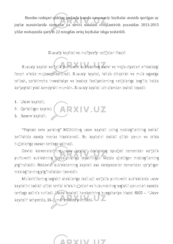 Bundan tashqari qishloq joylarda hamda namunaviy loyihalar asosida qurilgan uy joylar massivlarida xizmatlar va servis sohasini rivojlantirish yuzasidan 2013-2015 yillar mobaynida qariyib 22 mingdan ortiq loyihalar ishga tushirildi. Xususiy kapital va moliyaviy natijalar hisobi Xususiy kapital xo’jalik yurituvchi sub’ektning aktivi va majburiyatlari o’rtasidagi farqni o’zida mujassamlashtiradi. Xususiy kapital, ishlab chiqarish va mulk egasiga to’lash, qo’shimcha investitsiya va boshqa faoliyatlarning natijalariga bog’liq holda ko’payishi yoki kamayishi mumkin. Xususiy kapital uch qismdan tashkil topadi: 1. Ustav kapitali; 2. Qo’shilgan kapital; 3. Rezerv kapitali. “Poytaxt avto parking” MCHJning ustav kapitali uning mablag’larining tashkil bo’lishida asosiy manba hisoblanadi. Bu kapitalni tashkil qilish qonun va ta’sis hujjatlariga asosan tartibga solinadi. Davlat korxonalarining ustav kapitali davlatning byudjeti tomonidan xo’jalik yurituvchi sub’ektning foydalanishiga topshirilgan vaqtda ajratilgan mablag’larning yig’indisidir. Nodavlat sub’ektlarning kapitali esa aktsiyadorlar tomonidan qo’yilgan mablag’larning yig’indisidan iboratdir. Mulkchilikning tegishli shakllariga taalluqli xo’jalik yurituvchi sub’ektlarda ustav kapitalini tashkil qilish tartibi ta’sis hujjatlari va hukumatning tegishli qonunlari asosida tartibga solinib turiladi. Ustav kapitali harakatining buxgalteriya hisobi 8300 – &#34;Ustav kapitali&#34; schyotida, 13–jurnal orderda yuritiladi. 