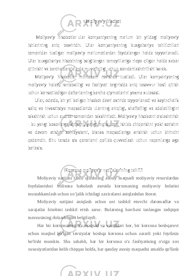 Moliyaviy hisobot   Moliyaviy hisobotlar   ular kompaniyaning ma&#39;lum bir yildagi moliyaviy ishlarining aniq tasviridir. Ular kompaniyaning buxgalteriya tahlilchilari tomonidan tuzilgan moliyaviy ma&#39;lumotlardan foydalangan holda tayyorlanadi. Ular buxgalteriya hisobining belgilangan tamoyillariga rioya qilgan holda xabar qilinishi va barcha darajalarda muvofiqligi uchun standartlashtirilishi kerak. Moliyaviy hisobotlar muntazam ravishda tuziladi. Ular kompaniyaning moliyaviy holati, rentabelligi va faoliyati to&#39;g&#39;risida aniq tasavvur hosil qilish uchun ko&#39;rsatiladigan daftarlarning barcha qiymatlarini yozma xulosasi. Ular, odatda, bir yil bo&#39;lgan hisobot davri oxirida tayyorlanadi va keyinchalik soliq va investitsiya maqsadlarida ularning aniqligi, shaffofligi va adolatliligini tekshirish uchun auditor tomonidan tekshiriladi. Moliyaviy hisobotni o&#39;zlashtirish - bu yangi bozorlarga kirishni, yangi mahsulotni ishlab chiqarishni yoki sotishni va davom etishni xohlaysizmi, biznes maqsadlariga erishish uchun birinchi qadamdir. Shu tarzda siz qarorlarni qo&#39;llab-quvvatlash uchun raqamlarga ega bo&#39;lasiz. Korxona moliyaviy natijalarining tahlili Moliyaviy natijani tahlil qilishning asosiy maqsadi moliyaviy resurslardan foydalanishni xolisona baholash asosida korxonaning moliyaviy holatini mustahkamlash uchun xo’jalik ichidagi zaxiralarni aniqlashdan iborat. Moliyaviy natijani aniqlash uchun uni tashkil etuvchi daromadlar va xarajatlar hisobini tashkil etish zarur. Bularning barchasi tanlangan tadqiqot mavzusining dolzarbligini belgilaydi. Har bir korxonaning o&#39;z maqsad va vazifalari bor, bir korxona boshqaruvi uchun maqbul bo&#39;lgan tavsiyalar boshqa korxona uchun zararli yoki foydasiz bo&#39;lishi mumkin. Shu sababli, har bir korxona o&#39;z faoliyatining o&#39;ziga xos xususiyatlaridan kelib chiqqan holda, har qanday asosiy maqsadni amalda qo&#39;llash 