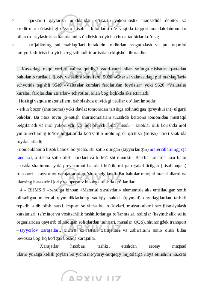  qarzlarni qaytarish muddatidan o’tkazib yubormaslik maqsadida debitor va kreditorlar o’rtasidagi o’zaro hisob – kitoblarni o’z vaqtida taqqoslama dalolatnomalar bilan rasmiylashtirish hamda uni so’ndirish bo’yicha chora-tadbirlar ko’rish;  xo’jalikning pul mablag’lari harakatini oldindan prognozlash va pul oqimini me’yorlashtirish bo’yicha tegishli tadbirlar ishlab chiqishda iboratdir. Kassadagi naqd xorijiy valuta qoldig’i vaqti-vaqti bilan so’mga nisbatan qaytadan baholanib turiladi. Ijobiy va salbiy kurs farqi 5020 «Chet el valutasidagi pul mablag’lari» schyotida tegishli 9540 «Valutalar kurslari farqlaridan foydalar» yoki 9620 «Valutalar kurslari farqlaridan zararlar» schyotlari bilan bog’liqlikda aks ettiriladi. Hozirgi vaqtda materiallarni baholashda quyidagi usullar qo’llanilmoqda: - erkin bozor (shartnoma) yoki davlat tomonidan tartibga solinadigan (preyskurant) ulgurji baholar. Bu narx tovar jo’natish shartnomalarini tuzishda korxona tomonidan mustaqil belgilanadi va mol yuboruvchi va mol oluvchi bilan hisob – kitoblar olib borishda mol yuboruvchining to’lov hujjatlarida ko’rsatilib molning chiqarilish (sotish) narxi shaklida foydalaniladi; - nomenklatura hisob bahosi bo’yicha. Bu sotib olingan (tayyorlangan)   materiallarning reja tannarxi , o’rtacha sotib olish narxlari va b. bo’lishi mumkin. Barcha hollarda ham baho asosida shartnoma yoki preyskurant baholari bo’lib, ustiga rejalashtirilgan (hisoblangan) transport – tayyorlov xarajatlarini qo’shib belgilaydi. Bu baholar mavjud materiallarni va ularning harakatini joriy va operativ hisobga olishda qo’llaniladi. 4 – BHMS 9 –bandiga binoan «Material xarajatlari» elementida aks ettiriladigan sotib olinadigan material qiymatliklarining xaqiqiy bahosi (qiymati) quyidagilardan tashkil topadi: sotib olish narxi, import bo’yicha boj to’lovlari, mahsulotlarni sertifikatsiyalash xarajatlari, ta’minot va vositachilik tashkilotlariga to’lanmalar, soliqlar (keyinchalik soliq organlaridan qaytarib olinadigan soliqlardan tashqari, masalan QQS), shuningdek transport –   tayyorlov xarajatlari , xizmat ko’rsatish xarajatlari va zahiralarni sotib olish bilan bevosita bog’liq bo’lgan boshqa xarajatlar. Xarajatlar hisobini tashkil etishdan asosiy maqsad ularni yuzaga kelish joylari bo’yicha me’yoriy-huquqiy hujjatlarga rioya etilishini nazorat 