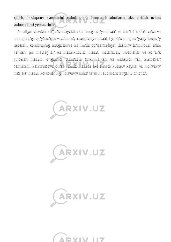 qilish, boshqaruv qarorlarini qabul qilish hamda hisobotlarda aks ettirish uchun axborotlarni yetkazishdir. Amaliyot davrida xo’jalik subyektlarida buxgalteriya hisobi va tahlilni tashkil etish va uning oldiga qo’yiladigan vazifalarni, buxgalteriya hisobini yuritishning me’yoriy-huquqiy asoslari, korxonaning buxgalteriya bo’limida qo’llaniladigan dasturiy ta’minotlar bilan ishlash, pul mablag’lari va hisob-kitoblar hisobi, materiallar, inventarlar va xo’jalik jihozlari hisobini o’rganildi. Xarajatlar turkumlanishi va mahsulot (ish, xizmatlar) tannarxini kalkulyatsiya qilish hamda hisobda aks ettirish xususiy kapital va moliyaviy natijalar hisobi, korxonaning moliyaviy holati tahlilini atroflicha o’rganib chiqildi. 