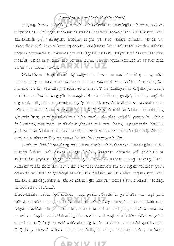 Pul mablag’lari va hisob-kitoblar hisobi Bugungi kunda xo’jalik yurituvchi sub’ektlarda pul mablag’lari hisobini xalqaro miqyosda qabul qilingan andozalar darajasida bo’lishini taqozo qiladi. Xo’jalik yurituvchi sub’ektlarda pul mablag’lari hisobini to’g’ri va aniq tashkil qilinishi hamda uni takomillashtirish hozirgi kunning dolzarb vazifasidan biri hisoblanadi. Bundan tashqari xo’jalik yurituvchi sub’ektlarda pul mablag’lari harakati jarayonlarini takomillashtirish masalasi ustida izlanishlar olib borilish lozim. Chunki republikamizda bu jarayonlarda ayrim muammolar mavjud. O’zbekiston Respublikasi iqtisodiyotida bozor munosabatlarining rivojlanishi shartnomaviy munosabatlar asoslarda mehnat vositalari va kreditlarini xarid qilish, mahsulot (ishlar, xizmatlar) ni sotish-sotib olish bitimlar tuzilayotgan xo’jalik yurituvchi sub’ektlar o’rtasida kengayib bormoqda. Bundan tashqari, byudjet, banklar, sug’urta organlari, turli jamoat tashkilotlari, xayriya fondlari, bevosita xodimlar va hokazolar bilan to’lov muomalalari amalga oshirilmoqda. Xo’jalik yurituvchi sub’ektlar, fuqarolarning g’oyatda keng va xilma-xil doirasi bilan amaliy aloqalari xo’jalik yurituvchi sub’ekt faoliyatining muntazam va ob’ektiv jihatdan muqarrar shartiga aylanmoqda. Xo’jalik yurituvchi sub’ektlar o’rtasidagi har xil to’lovlar va o’zaro hisob-kitoblar natijasida pul qarzi tusini olgan mulkiy majburiyat ko’rinishida namoyon bo’ladi. Barcha mulkchilik shaklidagi xo’jalik yurituvchi sub’ektlarning pul mablag’lari, xoh u xususiy bo’lsin, xoh qarzga olingan bo’lsin, kassadan o’tuvchi pul qoldiqlari va aylanishdan foydalaniladigan tushumning bir qismidan tashqari, uning bankdagi hisob- kitob schyotida saqlanishi lozim. Bank xo’jalik yurituvchi sub’ektning schyotlardan pulni o’tkazish va berish to’g’risidagi hamda bank qoidalari va bank bilan xo’jalik yurituvchi sub’ekt o’rtasidagi shartnomada ko’zda tutilgan boshqa muomalalarni o’tkazish haqidagi farmoyishlarini bajaradi. Hisob-kitoblar ushbu ikki shaklda: naqd pulsiz o’tkazishlar yo’li bilan va naqd pulli to’lovlar tarzida amalga oshirilishi mumkin. Xo’jalik yurituvchi sub’ektlar hisob-kitob schyotini ochish uchun bankka ariza, notarius tomonidan tasdiqlangan ta’sis shartnomasi va ustavini taqdim etadi. Ushbu hujjatlar asosida bank vaqtinchalik hisob-kitob schyotini ochadi va xo’jalik yurituvchi sub’ektlarning kapital badallari summasini qabul qiladi. Xo’jalik yurituvchi sub’ekt tuman xokimligida, adliya boshqarmalarida, auditorlik 