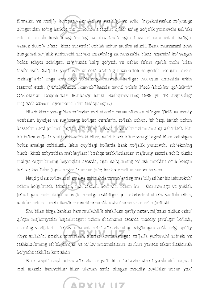 firmalari va xorijiy kompaniyalar Adliya vazirligi va soliq inspektsiyasida ro’yxatga olinganidan so’ng bankka ma’lumotnoma taqdim qiladi so’ng xo’jalik yurituvchi sub’ekt rahbari hamda bosh buxgalterning notarius tasdiqlagan imzolari namunalari bo’lgan varaqa doimiy hisob- kitob schyotini ochish uchun taqdim etiladi. Bank muassasasi bosh buxgalteri xo’jalik yurituvchi sub’ekt ustavining asl nusxasida hisob raqamini ko’rsatgan holda schyot ochilgani to’g’risida belgi qo’yadi va ushbu faktni gerbli muhr bilan tasdiqlaydi. Xo’jalik yurituvchi sub’ekt o’zining hisob-kitob schyotida bo’lgan barcha mablag’larini unga amaldagi qoidalariga muvofiq berilgan huquqlar doirasida erkin tasarruf etadi. ( “O’zbekiston Respublikasida naqd pulsiz hisob-kitoblar qoidalari” O’zbekiston Respublikasi Markaziy banki Boshqaruvining 1995 yil 19 avgustdagi majlisida 22-son bayonnoma bilan tasdiqlangan.) Hisob-kitob varag’idan to’lovlar mol etkazib beruvchilardan olingan TMZ va asosiy vositalar, byudjet va sug’urtaga bo’lgan qarzlarini to’lash uchun, ish haqi berish uchun kassadan naqd pul mablag’lari olinadi va boshqa maqsadlar uchun amalga oshiriladi. Har bir to’lov xo’jalik yurituvchi sub’ekt bilan, ya’ni hisob-kitob varag’i egasi bilan kelishgan holda amalga oshiriladi, lekin quyidagi hollarda bank xo’jalik yurituvchi sub’ektning hisob- kitob schyotidan mablag’larni boshqa tashkilotlardan majburiy asosda echib oladi: moliya organlarining buyruqlari asosida, agar soliqlarning to’lash muddati o’tib ketgan bo’lsa; kreditdan foydalanganlik uchun foiz; bank xizmati uchun va hokazo. Naqd pulsiz to’lovlarni amalga oshirishda tomonlarning mas’uliyati har bir ishtirokchi uchun belgilanadi. Masalan, mol etkazib beruvchi uchun bu – shartnomaga va yuklab jo’natilgan mahsulotga muvofiq amalga oshirilgan pul ekvivalentini o’z vaqtida olish, xaridor uchun – mol etkazib beruvchi tomonidan shartnoma shartlari bajarilishi. Shu bilan birga banklar ham mulkchilik shaklidan qat’iy nazar, mijozlar oldida qabul qilgan majburiyatlar bajarilmagani uchun shartnoma asosida moddiy javobgar bo’ladi; ularning vazifalari – to’lov muomalalarini o’tkazishning belgilangan qoidalariga qat’iy rioya etilishini amalda ta’minlash, xizmat ko’rsatayotgan xo’jalik yurituvchi sub’ekt va tashkilotlarning ishlab chiqish va to’lov muomalalarini tartibini yanada takomillashtirish bo’yicha takliflar kiritishdir. Bank orqali naqd pulsiz o’tkazishlar yo’li bilan to’lovlar shakli yordamida nafaqat mol etkazib beruvchilar bilan ulardan sotib olingan moddiy boyliklar uchun yoki 