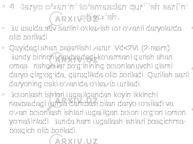 • 4. Daryo o’zanini to’smasdan qurilish sarfini o’tkazish . • Bu usulda suv sarfini o’tkazish tor o’zanli daryolarda olib boriladi. • Quyidagi shart bajarilishi zarur: Vd<2Vt (2-rasm). Bundy birinchi navbatdagi ko’tarmani qurish shart emas. Inshootlar bo’g’inining betonlanuvchi qismi daryo qirg’og’ida, quruqlikda olib boriladi. Qurilish sarfi daryoning eski o’zanida o’tkazib turiladi. • Betonlash ishlari tugatilgandan keyin ikkinchi navbatdagi tarma dambasi bilan daryo to’siladi va o’zan betonlash ishlari tugatilgan beton to’g’on tomon yo’naltiriladi. Bunda ham tugallash ish lari bosqichma- bos q ich olib boriladi. 