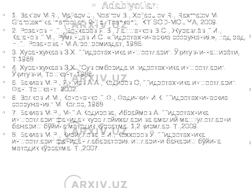 • Adabiyotlar: • 1. Bakiev M.R., Majidov J., Nosirov B., Xo’jaqulov R., Raxmatov M. Gidrotexnika inshootlari. 2-jild. Toshkent, IKTISOD-MOLIYA, 2009. • 2. Розанов Н.П., Бочкарёв Я.В., Лапшенков В.С., Журавлёв Г.И., Каганов Г.М., Румянцев И.С. «Гидротехнические сооружения», под ред. Н.П. Розанова - М.Агропромиздат, 1985. • 3. Хусанхужаев З.Х. “ Гидротехника иншоотлари ” . Ўқитувчи-наширёти, Т.1968 • 4 . Хусанхужаев З.Х. “Сув омборидаги гидротехника иншоотлари”. Ўқитувчи, Тошкент. 1986. • 5 . Бакиев М.Р., Янгиев А.А., Кодиров О, “ Гидротехника иншоотлари ” . Фан. Тошкент. 2002. • 6 . Волков И.М., Кононенко П.Ф., Федичкин И.К. “ Гидротехнические сооружения ” М: Колос, 1968 • 7. Бакиев М.Р., М-Г.А.Кодирова, Ибраймов А. “Гидротехника иншоотлари” фанидан курс лойихалари ва амалий машғулотларни бажариш бўйича методик кўрсатма. 1,2 қисмлар. Т.,2009. • 8. Бакиев М.Р., Кириллова Е.И., Коххоров Ў. “Гидротехника иншоотлари” фанидан лабаратория ишларини бажариш бўйича методик кўрсатма. Т.,2007. 