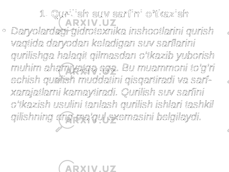 1. Qurilish suv sarfini o’tkazish • Daryolardagi gidrotexnika inshootlarini qurish vaqt i da daryodan keladigan suv sarflarini qurilishga halaqit qilmasdan o’tkazib yuborish muhim ahamiyatga ega. Bu muammoni to’g’ri echish qurilish muddatini qisqartiradi va sarf- xarajatlarni kamaytiradi. Qurilish suv sarfini o’tkazish usulini tanlash qurilish ishlari tashkil qilishning eng ma’qul sxemasini belgilaydi. 