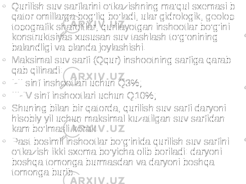 • Qurilish suv sarflarini o’tkazishning ma’qul sxemasi b qator omillarga bog’liq bo’ladi, ular gidrologik, geolop topografik sharoitlar, qurilayotgan inshootlar bo’g’ini konstruktsiyas xususan suv tashlash to’g’onining balandligi va planda joylashishi. • Maksimal suv sarfi (Qqur) inshootning sarfiga qarab qab qilinadi: • I-II sinf inshootlari uchun Q3%; • III-IV sinf inshootlari uchun Q10%; • Shuning bilan bir qatorda, qurilish suv sarfi daryoni hisobiy yil uchun maksimal kuzatilgan suv sarfidan kam bo’lmasli kerak. • Past bosimli inshootlar bo’g’inida qurilish suv sarfini o’tkazish ikki sxema bo’yicha olib boriladi: daryoni boshqa tomonga burmasdan va daryoni boshqa tomonga burib. 