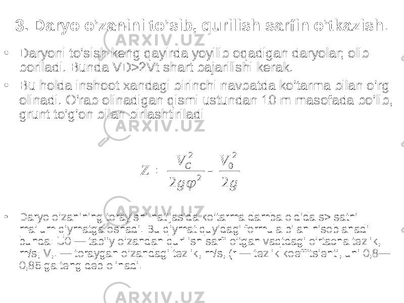 3. Daryo o’zanini to’sib, qurilish sarfin o’tkazish . • Daryoni to’sish keng qayirda yoyilib oqadigan daryolar; olib boriladi. Bunda VD>2Vt shart bajarilishi kerak. • Bu holda inshoot xandagi birinchi navbatda ko’tarma bilan o’rg olinadi. O’rab olinadigan qismi ustundan 10 m masofada bo’lib, grunt to’g’on bilan birlashtiriladi gV gV Z C 2 2 2 0 22  • Daryo o’zanining torayishi natijasida ko’tarma damba oldida s> sathi ma’lum qiymatga oshadi. Bu qiymat quyidagi formula bilan hisoblanadi bunda: U0 — tabiiy o’zandan qurilish sarfi o’tgan vaqtdagi o’rtacha tezlik, m/s; V,. — toraygan o’zandagi tezlik, m/s, (r — tezlik koeffitsienti, uni 0,8— 0,85 ga teng deb olinadi. 