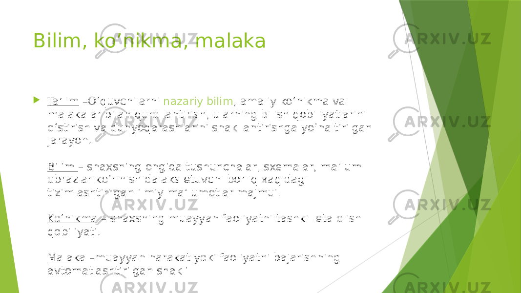 Bilim, ko’nikma, malaka  Ta’lim  –O‘quvchilarni  nazariy bilim , amaliy ko‘nikma va malakalar bilan qurollantirish, ularning bilish qobiliyatlarini o‘stirish va dunyoqarashlarini shakllantirishga yo‘naltirilgan jarayon. Bilim  – shaxsning ongida tushunchalar, sxemalar, ma’lum obrazlar ko‘rinishida aks etuvchi borliq xaqidagi tizimlashtirilgan ilmiy ma’lumotlar majmui. Ko‘nikma  – shaxsning muayyan faoliyatni tashkil eta olish qobiliyati. Malaka  –muayyan harakat yoki faoliyatni bajarishning avtomatlashtirilgan shakli 