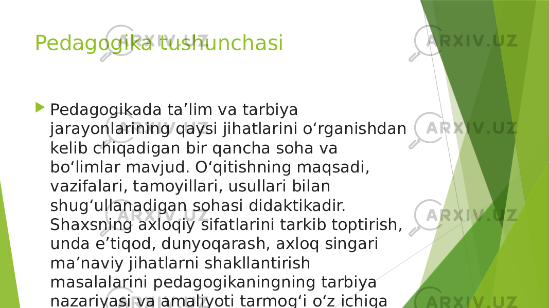 Pedagogika tushunchasi  Pedagogikada taʼlim va tarbiya jarayonlarining qaysi jihatlarini oʻrganishdan kelib chiqadigan bir qancha soha va boʻlimlar mavjud. Oʻqitishning maqsadi, vazifalari, tamoyillari, usullari bilan shugʻullanadigan sohasi didaktikadir. Shaxsning axloqiy sifatlarini tarkib toptirish, unda eʼtiqod, dunyoqarash, axloq singari maʼnaviy jihatlarni shakllantirish masalalarini pedagogikaningning tarbiya nazariyasi va amaliyoti tarmogʻi oʻz ichiga oladi. 