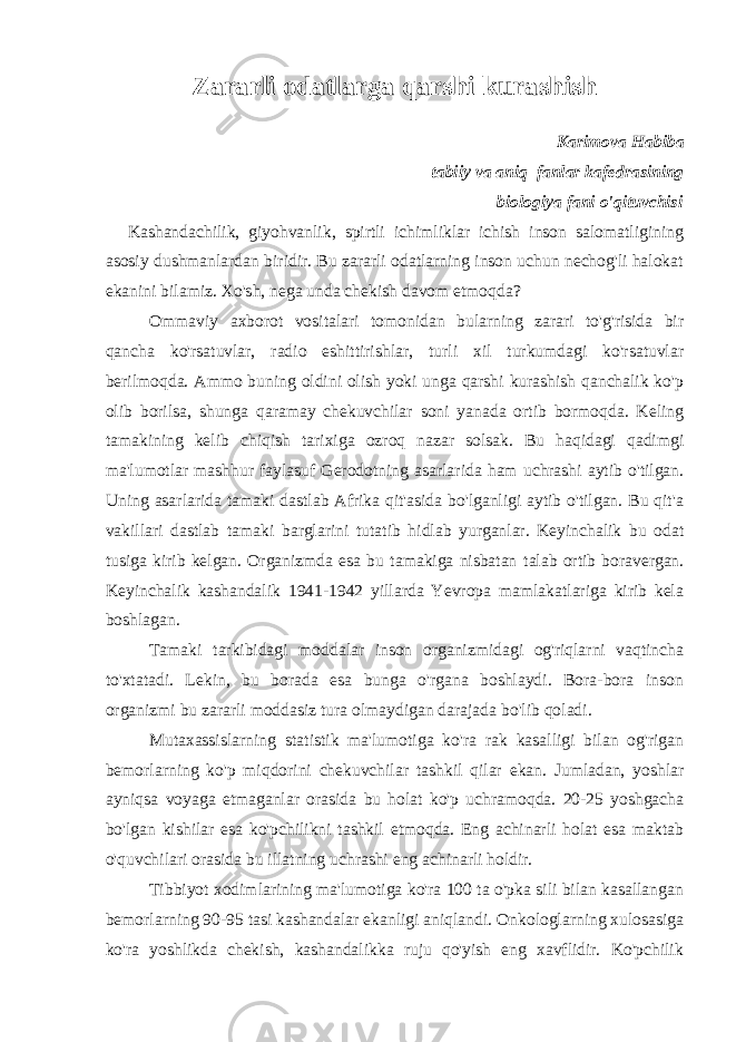 Zararli odatlarga qarshi kurashish Karimova Habiba tabiiy va aniq fanlar kafedrasining biologiya fani o &#39; qituvchisi Kashandachilik, giyohvanlik, spirtli ichimliklar ichish inson salomatligining asosiy dushmanlardan biridir. Bu zararli odatlarning inson uchun nechog&#39;li halokat ekanini bilamiz. Xo&#39;sh, nega unda chekish davom etmoqda? Ommaviy axborot vositalari tomonidan bularning zarari to&#39;g&#39;risida bir qancha ko&#39;rsatuvlar, radio eshittirishlar, turli xil turkumdagi ko&#39;rsatuvlar berilmoqda. Ammo buning oldini olish yoki unga qarshi kurashish qanchalik ko&#39;p olib borilsa, shunga qaramay chekuvchilar soni yanada ortib bormoqda. Keling tamakining kelib chiqish tarixiga ozroq nazar solsak. Bu haqidagi qadimgi ma&#39;lumotlar mashhur faylasuf Gerodotning asarlarida ham uchrashi aytib o&#39;tilgan. Uning asarlarida tamaki dastlab Afrika qit&#39;asida bo&#39;lganligi aytib o&#39;tilgan. Bu qit&#39;a vakillari dastlab tamaki barglarini tutatib hidlab yurganlar. Keyinchalik bu odat tusiga kirib kelgan. Organizmda esa bu tamakiga nisbatan talab ortib boravergan. Keyinchalik kashandalik 1941-1942 yillarda Yevropa mamlakatlariga kirib kela boshlagan. Tamaki tarkibidagi moddalar inson organizmidagi og&#39;riqlarni vaqtincha to&#39;xtatadi. Lekin, bu borada esa bunga o&#39;rgana boshlaydi. Bora-bora inson organizmi bu zararli moddasiz tura olmaydigan darajada bo&#39;lib qoladi. Mutaxassislarning statistik ma&#39;lumotiga ko&#39;ra rak kasalligi bilan og&#39;rigan bemorlarning ko&#39;p miqdorini chekuvchilar tashkil qilar ekan. Jumladan, yoshlar ayniqsa voyaga etmaganlar orasida bu holat ko&#39;p uchramoqda. 20-25 yoshgacha bo&#39;lgan kishilar esa ko&#39;pchilikni tashkil etmoqda. Eng achinarli holat esa maktab o&#39;quvchilari orasida bu illatning uchrashi eng achinarli holdir. Tibbiyot xodimlarining ma&#39;lumotiga ko&#39;ra 100 ta o&#39;pka sili bilan kasallangan bemorlarning 90-95 tasi kashandalar ekanligi aniqlandi. Onkologlarning xulosasiga ko&#39;ra yoshlikda chekish, kashandalikka ruju qo&#39;yish eng xavflidir. Ko&#39;pchilik 