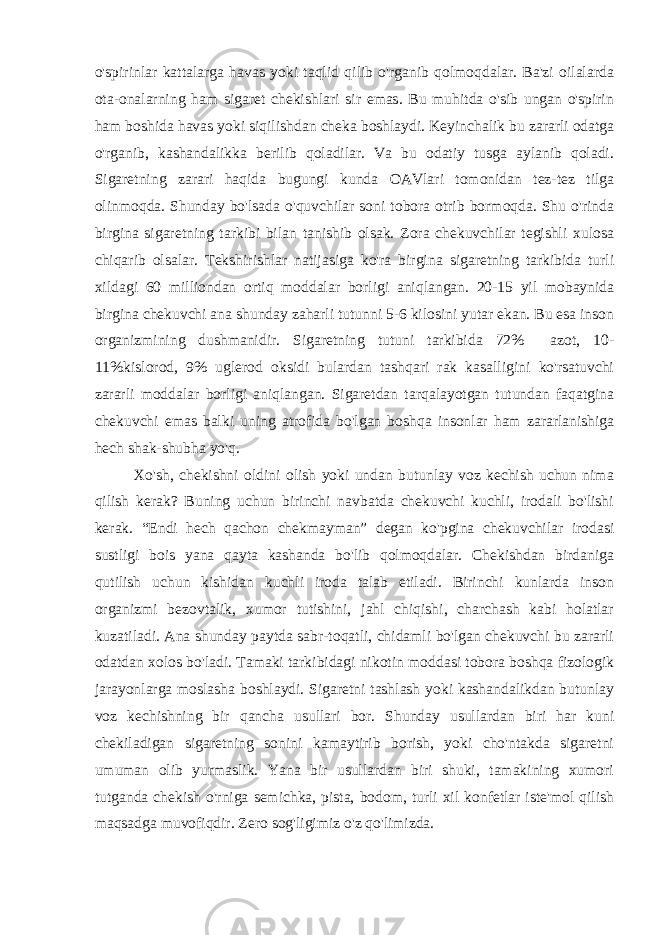 o&#39;spirinlar kattalarga havas yoki taqlid qilib o&#39;rganib qolmoqdalar. Ba&#39;zi oilalarda ota-onalarning ham sigaret chekishlari sir emas. Bu muhitda o&#39;sib ungan o&#39;spirin ham boshida hav a s yoki siqilishdan cheka boshlaydi. Keyinchalik bu zararli odatga o&#39;rganib, kashandalikka berilib qoladilar. Va bu odatiy tusga aylanib qoladi. Sigaretning zarari haqida bugungi kunda OAVlari tomonidan tez-tez tilga olinmoqda. Shunday bo&#39;lsada o&#39;quvchilar soni tobora otrib bormoqda. Shu o&#39;rinda birgina sigaretning tarkibi bilan tanishib olsak. Zora chekuvchilar tegishli xulosa chiqarib olsalar. Tekshirishlar natijasiga ko&#39;ra birgina sigaretning tarkibida turli xildagi 60 milliondan ortiq moddalar borligi aniqlangan. 20-15 yil mobaynida birgina chekuvchi ana shunday zaharli tutunni 5-6 kilosini yutar ekan. Bu esa inson organizmining dushmanidir. Sigaretning tutuni tarkibida 72% azot, 10- 11%kislorod, 9% uglerod oksidi bulardan tashqari rak kasalligini ko&#39;rsatuvchi zararli moddalar borligi aniqlangan. Sigaretdan tarqalayotgan tutundan faqatgina chekuvchi emas balki uning atrofida bo&#39;lgan boshqa insonlar ham zararlanishiga hech shak-shubha yo&#39;q. Xo&#39;sh, chekishni oldini olish yoki undan butunlay voz kechish uchun nima qilish kerak? Buning uchun birinchi navbatda chekuvchi kuchli, irodali bo&#39;lishi kerak. “Endi hech qachon chekmayman” degan ko&#39;pgina chekuvchilar irodasi sustligi bois yana qayta kashanda bo&#39;lib qolmoqdalar. Chekishdan birdaniga qutilish uchun kishidan kuchli iroda talab etiladi. Birinchi kunlarda inson organizmi bezovtalik, xumor tutishini, jahl chiqishi, charchash kabi holatlar kuzatiladi. Ana shunday paytda sabr-toqatli, chidamli bo&#39;lgan chekuvchi bu zararli odatdan xolos bo&#39;ladi. Tamaki tarkibidagi nikotin moddasi tobora boshqa fizologik jarayonlarga moslasha boshlaydi. Sigaretni tashlash yoki kashandalikdan butunlay voz kechishning bir qancha usullari bor. Shunday usullardan biri har kuni chekiladigan sigaretning sonini kamaytirib borish, yoki cho&#39;ntakda sigaretni umuman olib yurmaslik. Yana bir usullardan biri shuki, tamakining xumori tutganda chekish o&#39;rniga semichka, pista, bodom, turli xil konfetlar iste&#39;mol qilish maqsadga muvofiqdir. Zero sog&#39;ligimiz o&#39;z qo&#39;limizda. 