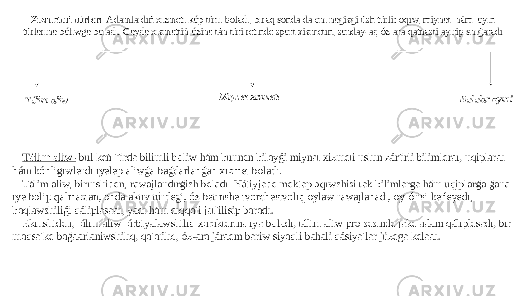 Xizmettiń túrleri . Adamlardıń xizmeti kóp túrli boladı, biraq sonda da oni negizgi úsh túrli: oqıw, miynet hám oyın túrlerıne bóliwge boladı. Geyde xizmettiń ózine tán túri retınde sport xizmetın, sonday-aq óz-ara qatnasti ayirip shiǵaradı. Tálim aliw- bul keń túrde bilimli boliw hám bunnan bilayǵi miynet xizmeti ushın zárúrli bilimlerdı, uqiplardı hám kónligiwlerdı iyelep aliwǵa baǵdarlanǵan xizmet boladı. Tálim aliw, birınshiden, rawajlandırǵish boladı. Nátiyjede mektep oqıwshisi tek bilimlerge hám uqiplarǵa ǵana iye bolip qalmastan, onda aktiv túrdegi, óz betınshe tvorchestvolıq oylaw rawajlanadı, oy-órisi keńeyedı, baqlawshiliǵi qáliplesedı, yadı hám dıqqati jet`ilisip baradı. Ekınshiden, tálim aliw tárbiyalawshilıq xarakterıne iye boladı, tálim aliw protsesınde jeke adam qáliplesedı, bir maqsetke baǵdarlaniwshilıq, qatańlıq, óz-ara járdem beriw siyaqli bahali qásiyetler júzege keledı. Tálim aliw Miynet xizmeti Balalar oyıni 