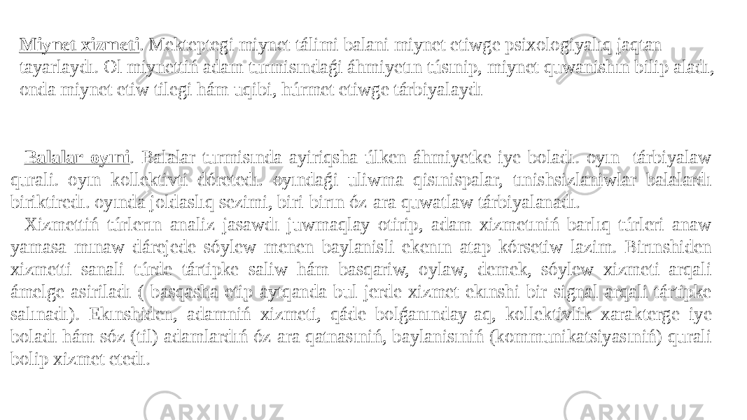 Miynet xizmeti . Mekteptegi miynet tálimi balani miynet etiwge psixologiyalıq jaqtan tayarlaydı. Ol miynettiń adam turmisındaǵi áhmiyetın túsınip, miynet quwanishın bilip aladı, onda miynet etiw tilegi hám uqibi, húrmet etiwge tárbiyalaydı Balalar oyıni . Balalar turmisında ayiriqsha úlken áhmiyetke iye boladı. oyın- tárbiyalaw qurali. oyın kollektivti dóretedı. oyındaǵi uliwma qisınispalar, tınishsizlaniwlar balalardı biriktiredı. oyında joldaslıq sezimi, biri-birın óz-ara quwatlaw tárbiyalanadı. Xizmettiń túrlerın analiz jasawdı juwmaqlay otirip, adam xizmetıniń barlıq túrleri anaw yamasa mınaw dárejede sóylew menen baylanisli ekenın atap kórsetiw lazim. Birınshiden xizmetti sanali túrde tártipke saliw hám basqariw, oylaw, demek, sóylew xizmeti arqali ámelge asiriladı ( basqasha etip aytqanda bul jerde xizmet ekınshi bir signal arqali tártipke salınadı). Ekınshiden, adamniń xizmeti, qáde bolǵanınday-aq, kollektivlik xarakterge iye boladı hám sóz (til) adamlardıń óz-ara qatnasıniń, baylanisıniń (kommunikatsiyasıniń) qurali bolip xizmet etedı. 