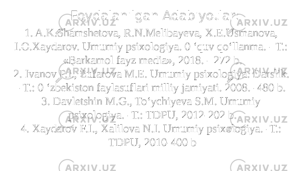 1. A.K.Shamshetova, R.N.Melibayeva, X.E.Usmanova, I.O.Xaydarov. Umumiy psixologiya. 0 ‘quv qo‘llanma. - Т.: «Barkamol fayz media», 2018. - 272 b. 2. Ivanov P.I., Zufarova M.E. Umumiy psixologiya. Darslik. -Т.: 0 ‘zbekiston faylasuflari milliy jamiyati. 2008. -480 b. 3. Davletshin M.G., To‘ychiyeva S.M. Umumiy psixologiya. -Т.: TDPU, 2012-202 b. 4. Xaydarov F.I., Xalilova N.I. Umumiy psixologiya. -Т.: TDPU, 2010-400 bFoydalanilgan Adabiyotlar: 