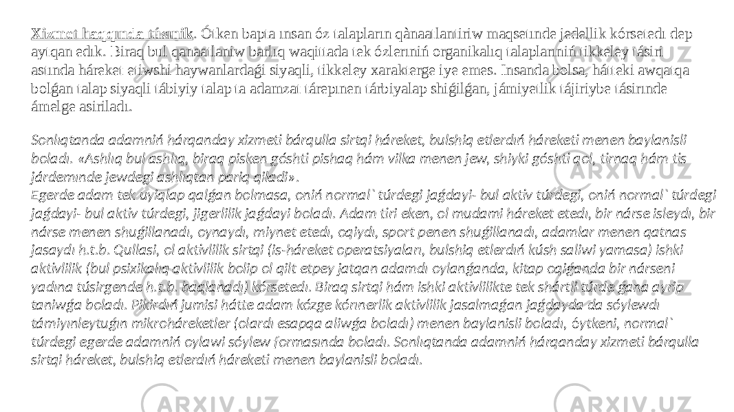 Xizmet haqqında túsınik . Ótken bapta ınsan óz talapların qànaatlantiriw maqsetınde jedellik kórsetedı dep aytqan edık. Biraq bul qanaatlaniw barlıq waqittada tek ózlerıniń organikalıq talaplarıniń tikkeley tásiri astında háreket etiwshi haywanlardaǵi siyaqli, tikkeley xarakterge iye emes. Insanda bolsa, hátteki awqatqa bolǵan talap siyaqli tábiyiy talap ta adamzat tárepınen tárbiyalap shiǵilǵan, jámiyetlik tájiriybe tásirınde ámelge asiriladı. Sonlıqtanda adamniń hárqanday xizmeti bárqulla sirtqi háreket, bulshiq etlerdıń háreketi menen baylanisli boladı. «Ashlıq bul ashlıq, biraq pisken góshti pishaq hám vilka menen jew, shiyki góshti qol, tirnaq hám tis járdemınde jewdegi ashlıqtan pariq qiladi». Egerde adam tek uyiqlap qalǵan bolmasa, oniń normal` túrdegi jaǵdayi- bul aktiv túrdegi, oniń normal` túrdegi jaǵdayi- bul aktiv túrdegi, jigerlilik jaǵdayi boladı. Adam tiri eken, ol mudami háreket etedı, bir nárse isleydı, bir nárse menen shuǵillanadı, oynaydı, miynet etedı, oqiydı, sport penen shuǵillanadı, adamlar menen qatnas jasaydı h.t.b. Qullasi, ol aktivlilik sirtqi (is-háreket operatsiyaları, bulshiq etlerdıń kúsh saliwi yamasa) ishki aktivlilik (bul psixikalıq aktivlilik bolip ol qilt etpey jatqan adamdı oylanǵanda, kitap oqiǵanda bir nárseni yadına túsirgende h.t.b. baqlanadı) kórsetedı. Biraq sirtqi hám ishki aktivlilikte tek shártli túrde ǵana ayrip taniwǵa boladı. Pikirdıń jumisi hátte adam kózge kórınerlik aktivlilik jasalmaǵan jaǵdayda da sóylewdı támiyınleytuǵın mikroháreketler (olardı esapqa aliwǵa boladı) menen baylanisli boladı, ó ytkeni, normal` túrdegi egerde adamniń oylawi sóylew formasında boladı. Sonlıqtanda adamniń hárqanday xizmeti bárqulla sirtqi háreket, bulshiq etlerdıń háreketi menen baylanisli boladı. 