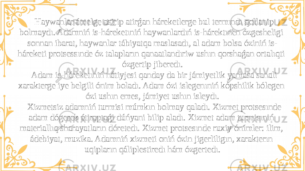 Haywanlar ámelge asirip atirǵan háreketlerge bul termındı qollanip bolmaydı. Adamniń is-háreketıniń haywanlardıń is-hárektınen ózgesheligi sonnan ibarat, haywanlar tábiyatqa maslasadı, al adam bolsa óziniń is- háreketi protsessınde óz talapların qanaatlandıriw ushın qorshaǵan ortalıqti ózgertip jiberedı. Adam is-háreketıniń nátiyjesi qanday da bir jámiyetlik yamasa sanali xarakterge iye belgili ónim boladı. Adam ózi islegenıniń kópshilik bólegen ózi ushın emes, jámiyet ushın isleydı. Xizmetsiz adamniń turmisi múmkın bolmay qaladı. Xizmet protsesınde adam dógerek átiraptaǵi dúńyani bilip aladı. Xizmet adam turmisıniń materiallıq sharayatların dóretedı. Xizmet protsesınde ruxiy ónimler: ilim, ádebiyat, muzika. Adamniń xizmeti oniń ózin jigerliligın, xarakterın uqipların qáliplestiredı hám ózgertedı. 