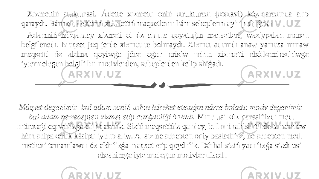 Máqset degenimiz- bul adam soniń ushın háreket etetuǵın nárse boladı: motiv degenimiz- bul adam ne sebepten xizmet etip atirǵanliǵi boladı. Mıne usi kóz-qarasińizdı med. ıntitutaǵi oqıwińizǵa alip qarańiz. Siziń maqsetińiz qanday, bul oni tabisli túrde tamamlaw hám shipakerlik kásipti iyelip aliw. Al siz ne sebepten oqiy basladıńiz, ne sebepten med. ınstituti tamamlawdı óz aldıńizǵa maqset etip qoydıńiz. Dárhal siziń yadıńizǵa sizdı usi sheshimge iytermelegen motivler túsedı.Xizmettiń stukturasi. Ádette xizmetti oniń strukturasi (sostavi) kóz-qarasında alip qaraydı. Bárınen de burın xizmettiń maqsetlerın hám sebeplerın ayirip shiǵaradı. Adamniń hárqanday xizmeti ol óz aldına qoyatuǵın maqsetleri, waziypaları menen belgilenedı. Maqset joq jerde xizmet te bolmaydı. Xizmet adamdı anaw yamasa mınaw maqsetti óz aldına qoyiwǵa jáne oǵan erisiw ushın xizmetti shólkemlestiriwge iytermelegen belgili bir motivlerden, sebeplerden kelip shiǵadı. 