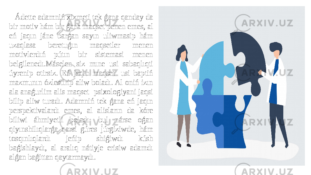 Ádette adamniń xizmeti tek ǵana qanday da bir motiv hám bir ǵana maqset penen emes, al eń jaqın jáne barǵan sayın uliwmasip hám uzaqlasa beretuǵın maqsetler menen motivlerdıń pútın bir sistemasi menen belgilenedı.Máselen siz mıne usi sabaqlıqti úyrenip otirsiz. Eń jaqın maqset- usi baptiń mazmunın ózlestirip aliw boladı. Al oniń izın ala anaǵurlim alis maqset- psixologiyani jaqsi bilip aliw turadı. Adamniń tek ǵana eń jaqın perspektivalardı emes, al alisların da kóre biliwi áhmiyetli boladı- bul nárse oǵan qiyınshilıqlarǵa qarsi gúres júrgiziwde, hám tosqınlıqlardı jeńip shiǵiwdı kúsh baǵishlaydı, al aralıq nátiyje erisiw adamdı alǵan baǵittan qaytarmaydı. 