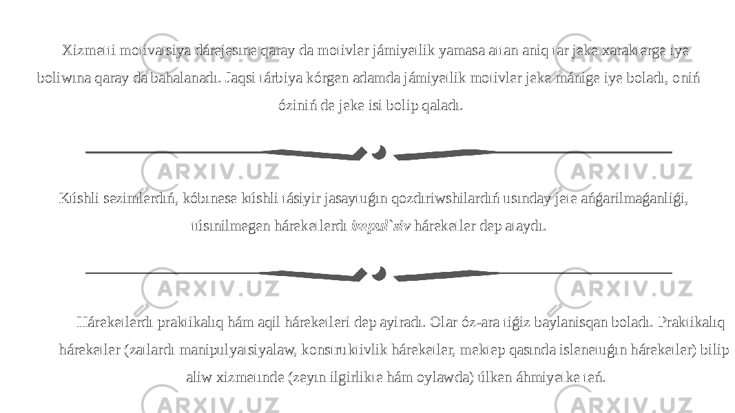 Xizmetti motivatsiya dárejesıne qaray da motivler jámiyetlik yamasa attan aniq tar jeke xarakterge iye boliwına qaray da bahalanadı. Jaqsi tárbiya kórgen adamda jámiyetlik motivler jeke mánige iye boladı, oniń óziniń de jeke isi bolip qaladı. Kúshli sezimlerdıń, kóbınese kúshli tásiyir jasaytuǵın qozdıriwshilardıń usınday jete ańǵarilmaǵanliǵi, túsınilmegen háreketlerdı impul`siv háreketler dep ataydı. Háreketlerdı praktikalıq hám aqil háreketleri dep ayiradı. Olar óz-ara tiǵiz baylanisqan boladı. Praktikalıq háreketler (zatlardı manipulyatsiyalaw, konstruktivlik háreketler, mektep qasında islenetuǵın háreketler) bilip aliw xizmetınde (zeyın ilgirlikte hám oylawda) úlken áhmiyetke teń. 