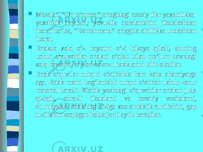  Masalan, “Ur to’qmoq” ertagidagi asosiy fikr yaxshilikka- yaxshilik qaytishi, yovuzlik qoralanishini ifodalashdan iborat bo’lsa, “Donishmand” ertagida ahillikka undashdan iborat.  Ertakda xalq o’z hayotini o’zi hikoya qiladi, shuning uchun o’quvchilar ertakni o’qish bilan ma’lum davrdagi xalq hayotini, o’ylari va orzu-istaklarini bilib oladilar.  Ertak o’quvilar nutqini o’stirishda ham katta ahamiyatga ega. Ertak matni bog’lanishli nutqni o’stirish uchun zarur material beradi. Kichik yoshdagi o’quvchilar ertakni juda qiziqib, obrazli ifodalarni va tasviriy vositalarni, shuningdek, ertakning o’ziga xos sintaktik qurilishini, gap tuzilishini saqlagan holda jonli aytib beradilar. 