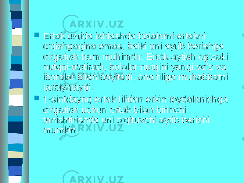  Ertak ustida ishlashda bolalarni ertakni o’qishgagina emas, balki uni aytib berishga o’rgatish ham muhimdir. Ertak aytish og’zaki nutqni o’stiradi, bolalar nutqini yangi so’z va iboralar bilan boyitadi, ona tiliga muhabbatni tarbiyalaydi.  1-sinfdayoq ertak tilidan erkin foydalanishga o’rgatish uchun ertak bilan birinchi tanishtirishda uni o’qituvchi aytib berishi mumkin. 