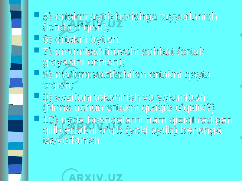  5) ertakni aytib berishga tayyorlanish (ichda o’qish);  6) ertakni aytish;  7) umumlashtiruvchi suhbat (ertak g’oyasini ochish);  8) ma’lum vazifa bilan ertakni qayta o’qish;  9) vazifani tekshirish va yakunlash; (Nima uchun ertakni qiziqib o’qidik?)  10) uyda boshqalarni ham qiziqtiradigan qilib ertakni o’qib (yoki aytib) berishga tayyorlanish. 