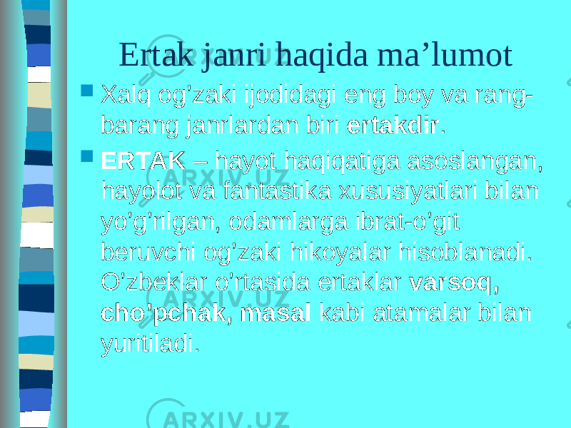 Ertak janri haqida ma’lumot  Xalq og’zaki ijodidagi eng boy va rang- barang janrlardan biri ertakdir .  ERTAK – hayot haqiqatiga asoslangan, hayolot va fantastika xususiyatlari bilan yo’g’rilgan, odamlarga ibrat-o’git beruvchi og’zaki hikoyalar hisoblanadi. O’zbeklar o’rtasida ertaklar varsoq, cho’pchak, masal kabi atamalar bilan yuritiladi. 