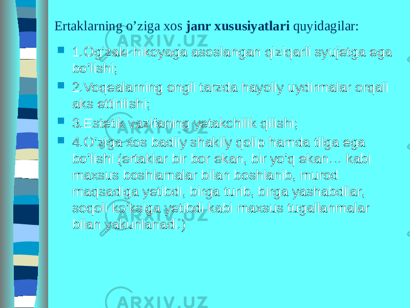 Ertaklarning o’ziga xos janr xususiyatlari quyidagilar:  1.Og’zaki hikoyaga asoslangan qiziqarli syujetga ega bo’lishi;  2.Voqealarning ongli tarzda hayoliy uydirmalar orqali aks ettirilishi;  3.Estetik vazifaning yetakchilik qilishi;  4.O’ziga xos badiiy shakily qolip hamda tilga ega bo’lishi (ertaklar bir bor ekan, bir yo’q ekan… kabi maxsus boshlamalar bilan boshlanib, murod maqsadiga yetibdi, birga turib, birga yashabdilar, soqoli ko’ksiga yetibdi kabi maxsus tugallanmalar bilan yakunlanadi.) 