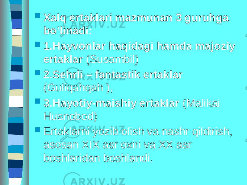  Xalq ertaklari mazmunan 3 guruhga bo’linadi:  1.Hayvonlar haqidagi hamda majoziy ertaklar (Susambil)  2.Sehrli – fantastik ertaklar (Guliqahqah ),  3.Hayotiy-maishiy ertaklar (Malikai Husnobod)  Ertaklarni yozib olish va nashr qildirish, asosan XIX asr oxiri va XX asr boshlaridan boshlandi. 