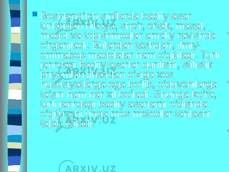  Boshlang’ich sinflarda badiiy asar turlaridan hikoya, she’r, ertak, masal, maqol va topishmoqlar amaliy ravishda o’rganiladi. Bulardan tashqari, ilmiy- ommabop maqolalar ham o’qitiladi. Turli janrdagi badiiy asarlar qurilishi, stilistik priyomlari jihatidan o’ziga xos hususiyatlarga ega bo’lib, o’quvchilarga ta’siri ham har xil bo’ladi. Shunga ko’ra, turli janrdagi badiiy asarlarni o’qishda o’qituvchi unga mos metodlar tanlashi talab etiladi. 