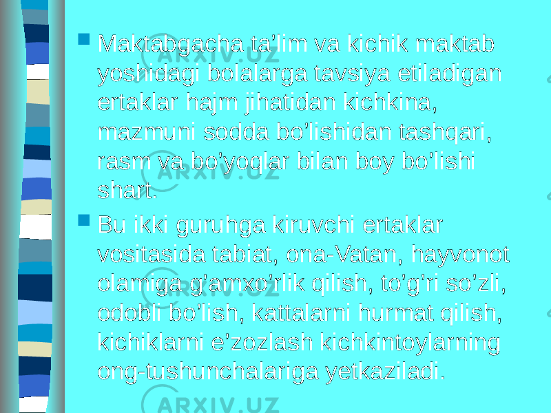  Maktabgacha ta’lim va kichik maktab yoshidagi bolalarga tavsiya etiladigan ertaklar hajm jihatidan kichkina, mazmuni sodda bo’lishidan tashqari, rasm va bo’yoqlar bilan boy bo’lishi shart.  Bu ikki guruhga kiruvchi ertaklar vositasida tabiat, ona-Vatan, hayvonot olamiga g’amxo’rlik qilish, to’g’ri so’zli, odobli bo’lish, kattalarni hurmat qilish, kichiklarni e’zozlash kichkintoylarning ong-tushunchalariga yetkaziladi. 