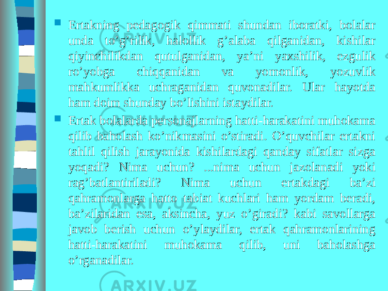  Ertakning pedagogik qimmati shundan iboratki, bolalar unda to’g’rilik, halollik g’alaba qilganidan, kishilar qiyinchilikdan qutulganidan, ya’ni yaxshilik, ezgulik ro’yobga chiqqanidan va yomonlik, yozuvlik mahkumlikka uchraganidan quvonadilar. Ular hayotda ham doim shunday bo’lishini istaydilar.  Ertak bolalarda personajlarning hatti-harakatini muhokama qilib baholash ko’nikmasini o’stiradi. O’quvchilar ertakni tahlil qilish jarayonida kishilardagi qanday sifatlar sizga yoqadi? Nima uchun? ...nima uchun jazolanadi yoki rag’batlantiriladi? Nima uchun ertakdagi ba’zi qahramonlarga hatto tabiat kuchlari ham yordam beradi, ba’zilaridan esa, aksincha, yuz o’giradi? kabi savollarga javob berish uchun o’ylaydilar, ertak qahramonlarining hatti-harakatini muhokama qilib, uni baholashga o’rganadilar. 