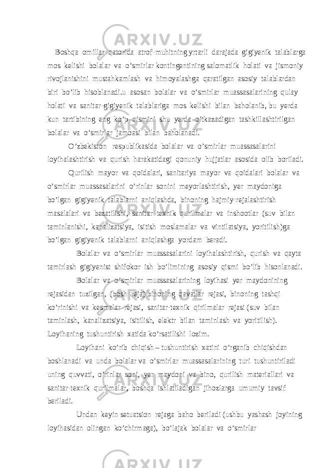  Boshqa omillar qatorida atrof-muhitning yrtarli darajada gigiyenik talablarga mos kelishi bolalar va o’smirlar kontingentining salomatlik holati va jismoniy rivojlanishini mustahkamlash va himoyalashga qaratilgan asosiy talablardan biri bo’lib hisoblanadi.u asosan bolalar va o’smirlar muassasalarining qulay holati va sanitar-gigiyenik talablariga mos kelishi bilan baholanib, bu yerda kun tartibining eng ko’p qismini shu yerda o’tkazadigan tashkillashtirilgan bolalar va o’smirlar jamoasi bilan baholanadi. O’zbekiston respublikasida bolalar va o’smirlar muassasalarini loyihalashtirish va qurish harakatidagi qonuniy hujjatlar asosida olib boriladi. Qurilish mayor va qoidalari, sanitariya mayor va qoidalari bolalar va o’smirlar muassasalarini o’rinlar sonini meyorlashtirish, yer maydoniga bo’lgan gigiyenik talablarni aniqlashda, binoning hajmiy-rejalashtirish masalalari va bezatilishi, sanitar texnik qurilmalar va inshootlar (suv bilan taminlanishi, kanalizatsiya, isitish moslamalar va vintilatsiya, yoritilish)ga bo’lgan gigiyenik talablarni aniqlashga yordam beradi. Bolalar va o’smirlar muassasalarini loyihalashtirish, qurish va qayta tamirlash gigiyenist shifokor ish bo’limining asosiy qismi bo’lib hisonlanadi. Bolalar va o’smirlar muassasalarining loyihasi yer maydonining rejasidan tuzilgan, (bosh reja) binoning qavatlar rejasi, binoning tashqi ko’rinishi va kesmalar rejasi, sanitar-texnik qirilmalar rejasi (suv bilan taminlash, kanalizatsiya, isitilish, elektr bilan taminlash va yoritilish). Loyihaning tushuntirish xatida ko’rsatilishi lozim. Loyihani ko’rib chiqish – tushuntirish xatini o’rganib chiqishdan boshlanadi va unda bolalar va o’smirlar muassasalarining turi tushuntiriladi uning quvvati, o’rinlar soni, yer maydoni va bino, qurilish materiallari va sanitar-texnik qurilmalar, boshqa ishlatiladigan jihozlarga umumiy tavsif beriladi. Undan keyin setuatsion rejaga baho beriladi (ushbu yashash joyining loyihasidan olingan ko’chirmaga), bo’lajak bolalar va o’smirlar 