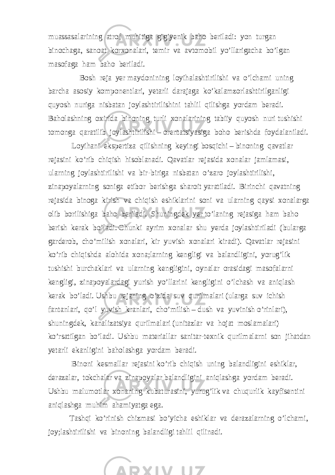 muassasalarining atrof muhitiga gigiyenik baho beriladi: yon turgan binochaga, sanoat korxonalari, temir va avtomobil yo’llarigacha bo’lgan masofaga ham baho beriladi. Bosh reja yer maydonining loyihalashtirilishi va o’lchami uning barcha asosiy komponentlari, yetarli darajaga ko’kalamzorlashtirilganligi quyosh nuriga nisbatan joylashtirilishini tahlil qilishga yordam beradi. Baholashning oxirida binoning turli xonalarining tabiiy quyosh nuri tushishi tomonga qaratilib joylashtirilishi – orentatsiyasiga boho berishda foydalaniladi. Loyihani ekspertiza qilishning keyingi bosqichi – binoning qavatlar rejasini ko’rib chiqish hisoblanadi. Qavatlar rejasida xonalar jamlamasi, ularning joylashtirilishi va bir-biriga nisbatan o’zaro joylashtirilishi, zinapoyalarning soniga etibor berishga sharoit yaratiladi. Birinchi qavatning rejasida binoga kirish va chiqish eshiklarini soni va ularning qaysi xonalarga olib borilishiga baho beriladi. Shuningdek yer to’laning rejasiga ham baho berish kerak bo’ladi. Chunki ayrim xonalar shu yerda joylashtiriladi (bularga garderob, cho’milish xonalari, kir yuvish xonalari kiradi). Qavatlar rejasini ko’rib chiqishda alohida xona;larning kengligi va balandligini, yorug’lik tushishi burchaklari va ularning kengligini, oynalar orasidagi masofalarni kengligi, zinapoyalardagi yurish yo’llarini kengligini o’lchash va aniqlash kerak bo’ladi. Ushbu rejaning o’zida suv qurilmalari (ularga suv ichish fantanlari, qo’l yuvish kranlari, cho’milish – dush va yuvinish o’rinlari), shuningdek, kanalizatsiya qurilmalari (unitazlar va hojat moslamalari) ko’rsatilgan bo’ladi. Ushbu materiallar sanitar-texnik qurilmalarni son jihatdan yetarli ekanligini baholashga yordam beradi. Binoni kesmallar rejasini ko’rib chiqish uning balandligini eshiklar, derazalar, tokchalar va zinapoyalar balandligini aniqlashga yordam beradi. Ushbu malumotlar xonaning kubaturasini, yurug’lik va chuqurlik kayfisentini aniqlashga muhim ahamiyatga ega. Tashqi ko’rinish chizmasi bo’yicha eshiklar va derazalarning o’lchami, joy;lashtirilishi va binoning balandligi tahlil qilinadi. 