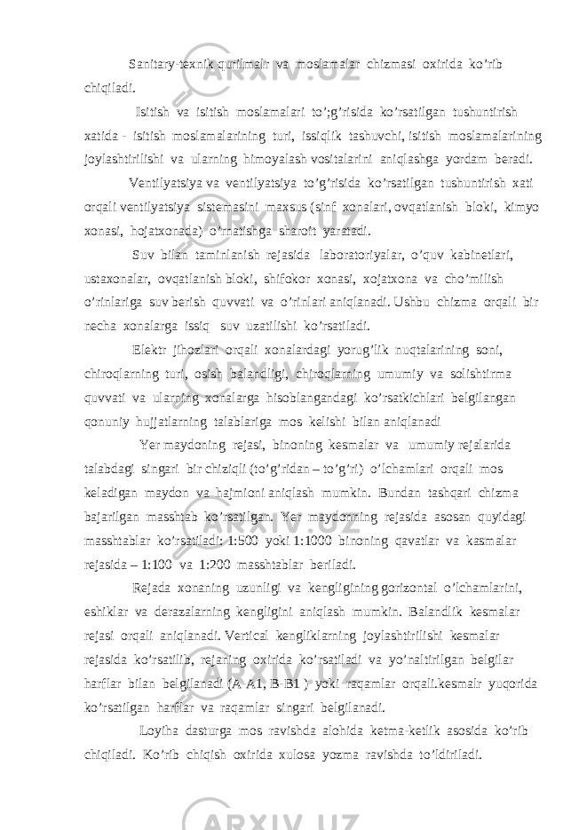  Sanitary-texnik qurilmalr va moslamalar chizmasi oxirida ko’rib chiqiladi. Isitish va isitish moslamalari to’;g’risida ko’rsatilgan tushuntirish xatida - isitish moslamalarining turi, issiqlik tashuvchi, isitish moslamalarining joylashtirilishi va ularning himoyalash vositalarini aniqlashga yordam beradi. Ventilyatsiya va ventilyatsiya to’g’risida ko’rsatilgan tushuntirish xati orqali ventilyatsiya sistemasini maxsus (sinf xonalari, ovqatlanish bloki, kimyo xonasi, hojatxonada) o’rnatishga sharoit yaratadi. Suv bilan taminlanish rejasida laboratoriyalar, o’quv kabinetlari, ustaxonalar, ovqatlanish bloki, shifokor xonasi, xojatxona va cho’milish o’rinlariga suv berish quvvati va o’rinlari aniqlanadi. Ushbu chizma orqali bir necha xonalarga issiq suv uzatilishi ko’rsatiladi. Elektr jihozlari orqali xonalardagi yorug’lik nuqtalarining soni, chiroqlarning turi, osish balandligi, chiroqlarning umumiy va solishtirma quvvati va ularning xonalarga hisoblangandagi ko’rsatkichlari belgilangan qonuniy hujjatlarning talablariga mos kelishi bilan aniqlanadi Yer maydoning rejasi, binoning kesmalar va umumiy rejalarida talabdagi singari bir chiziqli (to’g’ridan – to’g’ri) o’lchamlari orqali mos keladigan maydon va hajmioni aniqlash mumkin. Bundan tashqari chizma bajarilgan masshtab ko’rsatilgan. Yer maydonning rejasida asosan quyidagi masshtablar ko’rsatiladi: 1:500 yoki 1:1000 binoning qavatlar va kasmalar rejasida – 1:100 va 1:200 masshtablar beriladi. Rejada xonaning uzunligi va kengligining gorizontal o’lchamlarini, eshiklar va derazalarning kengligini aniqlash mumkin. Balandlik kesmalar rejasi orqali aniqlanadi. Vertical kengliklarning joylashtirilishi kesmalar rejasida ko’rsatilib, rejaning oxirida ko’rsatiladi va yo’naltirilgan belgilar harflar bilan belgilanadi (A-A1, B-B1 ) yoki raqamlar orqali.kesmalr yuqorida ko’rsatilgan harflar va raqamlar singari belgilanadi. Loyiha dasturga mos ravishda alohida ketma-ketlik asosida ko’rib chiqiladi. Ko’rib chiqish oxirida xulosa yozma ravishda to’ldiriladi. 