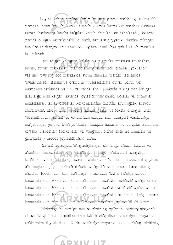  Loyiha uchun berilishi lozim bo’lgan yozma ravishdagi xolosa ikki qismdan iborat bo’lishi kerak: birinchi qismda ketma-ket ravishda dasturga asosan loyihaning barcha belgilari ko’rib chiqiladi va baholanadi, ikkinchi qismda olingan natijalar tahlil qilinadi, sanitary-gigiyenik jihatdan qilingan buzulishlar darajasi aniqlanadi va loyihani qurilishga qabul qilish masalasi hal qilinadi. Quriladigan ko’pgina bolalar va o’smirlar muassasalari shahar, tuman, tuman markazlari, qishloqlarning aholi zich qismlari yoki aholi yashash joyining qoq markazida, ayrim qismlari ulardan tashqarida joylashtiriladi. Bolalar va o’smirlar muassasalarini qurish uchun yer maydonini tanlashda va uni qaurishda aholi punktida o’ziga xos bo’lgan talablarga mos kelgan ravishda joylashtirilishi kerak. Bolalar va o’smirlar muassasalari ishlab chiqarish korxonalaridan uzoqda, shuningdek shovqin chiqaruvchi, atrof-muhih havosini zaharli gazlar va toksik changlar bilan ifloslantiruvchi sanoat korxonalaridan uzoqda; zich transport vositalariga mo’jallangan yo’l va temir yo’llardan uzoqda; bozorlar va bir qator kammunal xo’jalik inshootlari (korxonalar va yong’inni oldini olish bo’linmalari va garajlardan) uzoqda joylashtirilishi lozim. Sanoat korxonalarining belgilangan sinflariga binoan bolalar va o’smirlar muassasalari uchun sanitariya himoya mintaqalari kengkligi keltiriladi. Ushbu talablarga asosan bolalar va o’smirlar muassasalari quyidagi o’lcham;larda joylashtiriladi: birinchi sinfga kiruvchi sanoat korxonalariga nisbatan 1000m dan kam bo’lmagan masofada; ikkinchi sinfga sanoat korxonalaridan 500m dan kam bo’lmagan masofada; uchinchi sinfga sanoat korxonalaridan 300m dan kam bo’lmagan masofada; to’rtinchi sinfga sanoat korxonalaridan 100m dan kam bo’lmagan masofada; beshinchi sinfga sanoat korxonalaridan 50m dan kam bo’lmagan masofada joylashtirilishi lozim. Maktabgacha tarbiya muassasalarining loyihasini sanitary-gigiyenik ekspertiza qilishda respublikamizda ishlab chiqarilgan sanitariya mayor va qoidalardan foydalaniladi. Ushbu sanitariya mayor va qoidalarining talablariga 