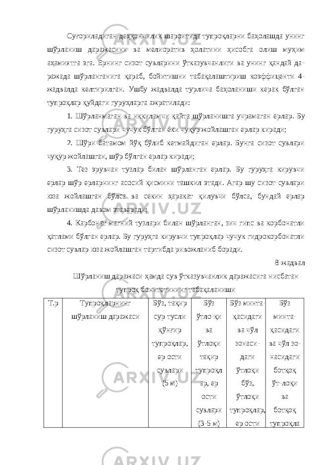 Суғориладиган деҳқончилик шароитида тупроқларни баҳолашда унинг шўрланиш даражасини ва мелиоратив ҳолатини ҳисобга олиш муҳим аҳамиятга эга. Ернинг сизот сувларини ўтказувчанлиги ва унинг қандай да - ражада шўрланганига қараб, бойитишни табақалаштириш коэффи центи 4- жадвалда келтирилган. Ушбу жадвалда турлича баҳоланиши керак бўлган тупроқлар қуйдаги гуруҳларга ажратилади: 1. Шўрланмаган ва иккиламчи қайта шўрланишга учрамаган ер лар. Бу гуруҳга сизот сувлари чучук бўлган ёки чуқур жойлашган ерлар киради; 2. Шўри батамом йўқ бўлиб кетмайдиган ерлар. Бунга сизот сувлари чуқур жойлашган, шўр бўлган ерлар киради; 3. Тез эрувчан тузлар билан шўрланган ерлар. Бу гуруҳга кирувчи ерлар шўр ерларнинг асосий қисмини ташкил этади. Агар шу сизот сувлари юза жойлашган бўлса ва секин ҳаракат қи лувчи бўлса, бундай ерлар шўрланишда давом этаверади; 4. Карбонат-магний тузлари билан шўрланган, зич гипс ва корбонатли қатлами бўлган ерлар. Бу гуруҳга кирувчи тупроқлар чучук гидрокорбонатли сизот сувлар юза жойлашган тартибда ри вожланиб боради. 8-жадвал Шўрланиш даражаси ҳамда сув ўтказувчанлик даражасига нисбатан тупроқ бонитетининг табақаланиши Т.р Тупроқларнинг шўрланиш даражаси Бўз, тақир сур тусли қўнғир тупроқлар, ер ости сувлари (5 м) Бўз ўтло-қи ва ўтлоқи тақир тупроқл ар, ер ости сувлари (3-5 м) Бўз минта- қасидаги ва чўл зонаси- даги ўтлоқи бўз, ўтлоқи тупроқлар, ер ости Бўз минта- қасидаги ва чўл зо- насидаги ботқоқ ўт-лоқи ва ботқоқ тупроқла 