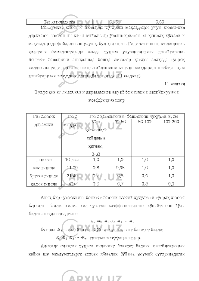 Тез ювиладиган 0,70 0,60 Маълумки, кейинги йилларда суғориш мақсадлари учун хил ма-хил даражали гипсланган катта майдонлар ўзлаштирилган ва қишлоқ хўжалиги мақсадларида фойдаланиш учун қабул қилинган. Гипс эса ернинг мелиоратив ҳолатини ёмонлаштиради ҳамда тупроқ унумдорлигини пасайтиради. Бонитет балларини аниқлашда бошқа омиллар қатори алоҳида тупроқ хилларида гипс горизонтининг жойлашиши ва гипс миқдорига нисбатан ҳам пасайтирувчи коэффциентлар қўлланилади (11-жадвал). 11-жадвал Тупроқнинг гипслилик даражасига қараб бонитетни пасайтирувчи коэффициентлар Гипслилик даражаси Гипс миқдори Гипс қатламининг бошланиш чуқурлиги, см Юза қисмидаги ҳайдалма қатлам, 0-30 30-50 50-100 100-200 гипссиз кам гипсли ўртача гипсли қалин гипсли 10 гача 11-20 21-40 40 < 1,0 0,8 0,7 0,5 1,0 0,95 0,8 0,7 1,0 1,0 0,9 0,8 1,0 1,0 1,0 0,9 Аниқ бир тупроқнинг бонитет балини асосий ҳусусияти тупроқ хилига берилган баллга хилма хил тузатма коэффицентларни кўпай тириш йўли билан аниқланади, яъни:n к К К К К Б Б      3 2 1 1 бу ерда 1Б - асосий шкала бўйича тупроқнинг бонитет балли; nК К К К    3 2 1 - тузатма коэффициентлар. Алоҳида олинган тупроқ хилининг бонитет балини ҳисоб лангандан кейин шу маълумотларга асосан хўжалик бўйича умумий суғориладиган 