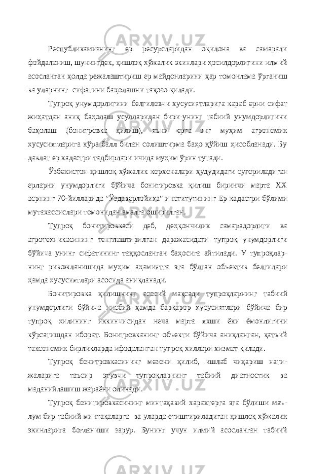 Республикамизнинг ер ресурсларидан оқилона ва самарали фойдаланиш, шунингдек, қишлоқ хўжалик экинлари ҳосилдорлигини илмий асосланган ҳолда режалаштириш ер майдонларини ҳар томонлама ўрганиш ва уларнинг сифатини баҳолашни тақозо қилади. Тупроқ унумдорлигини белгиловчи хусусиятларига караб ерни сифат жиҳатдан аниқ баҳолаш усулларидан бири-унинг табиий унумдорлигини баҳолаш (бонитровка қилиш), яъни ерга энг муҳим агрономик хусусиятларига кўра балл билан солиштирма баҳо қўйиш ҳисобланади. Бу давлат ер кадастри тадбирлари ичида муҳим ўрин ту тади. Ўзбекистон қишлоқ хўжалик корхоналари ҳудудидаги суғори ладиган ерларни унумдорлиги бўйича бонитировка қилиш биринчи марта ХХ асрнинг 70-йилларида &#34;Ўздаверлойиҳа&#34; институтининг Ер ка дастри бўлими мутахассислари томонидан амалга оширилган. Тупроқ бонитировкаси деб, деҳқончилик самарадорлиги ва агротехникасининг тенглаштирилган даражасидаги тупроқ унумдорлиги бўйича унинг сифатининг таққосланган баҳосига айтилади. У тупроқлар - нинг ривожланишида муҳим аҳамиятга эга бўлган объектив белги лари ҳамда хусусиятлари асосида аниқланади. Бонитировка қилишнинг асосий мақсади тупроқларнинг таби ий унумдорлиги бўйича нисбий ҳамда барқарор хусусиятлари бўйи ча бир тупроқ хилининг иккинчисидан неча марта яхши ёки ёмон лигини кўрсатишдан иборат. Бонитровканинг объекти бўйича аниқланган, қатъий таксономик бирликларда ифодаланган тупроқ хиллари хизмат қилади. Тупроқ бонитровкасининг мезони қилиб, ишлаб чиқариш нати - жаларига таъсир этувчи тупроқларнинг табиий диагностик ва маданийлашиш жараёни олинади. Тупроқ бонитировкасининг минтақавий характерга эга бўлиши маъ - лум бир табиий минтақаларга ва уларда етиштириладиган қишлоқ хўжалик экинларига боғланиши зарур. Бунинг учун илмий асосланган табиий 