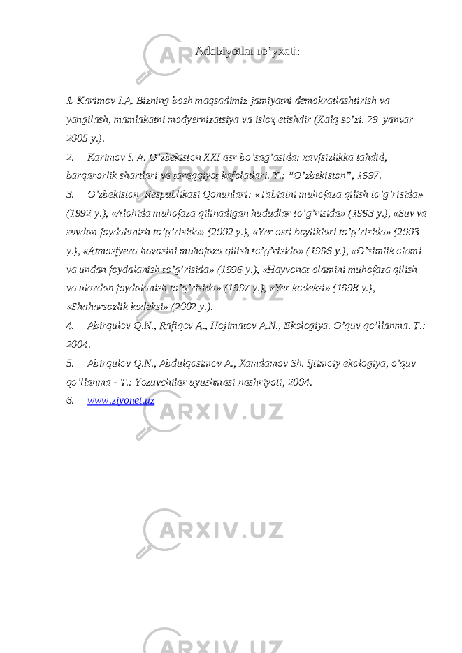 A dabiyotlar ro’yxati: 1. Karimov I.A. Bizning bosh maqsadimiz-jamiyatni demokratlashtirish va yangilash, mamlakatni modyernizatsiya va isloҳ etishdir (Xalq so’zi. 29 yanvar 2005 y.). 2. Karimov I. A. O’zbekiston XXI asr bo’sag’asida: xavfsizlikka tahdid, barqarorlik shartlari va taraqqiyot kafolatlari. T.: “O’zbekiston”, 1997. 3. O’zbekiston Respublikasi Qonunlari: «Tabiatni muhofaza qilish to’g’risida» (1992 y.), «Alohida muhofaza qilinadigan hududlar to’g’risida» (1993 y.), «Suv va suvdan foydalanish to’g’risida» (2002 y.), «Yer osti boyliklari to’g’risida» (2003 y.), «Atmosfyera havosini muhofaza qilish to’g’risida» (1996 y.), «O’simlik olami va undan foydalanish to’g’risida» (1996 y.), «Hayvonat olamini muhofaza qilish va ulardan foydalanish to’g’risida» (1997 y.), «Yer kodeksi» (1998 y.), «Shaharsozlik kodeksi» (2002 y.). 4. Abirqulov Q.N., Rafiqov A., Hojimatov A.N., Ekologiya. O’quv qo’llanma. T.: 2004. 5. Abirqulov Q.N., Abdulqosimov A., Xamdamov Sh. Ijtimoiy ekologiya, o’quv qo’llanma - T.: Yozuvchilar uyushmasi nashriyoti, 2004. 6. www.ziyonet.uz 