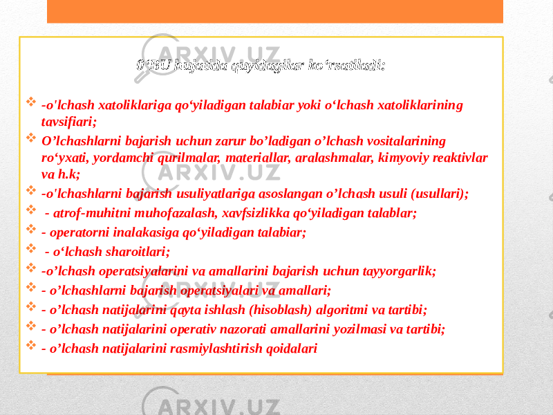 0‘BU hujatida quyidagilar ko‘rsatiladi:  -o&#39;lchash xatoliklariga qo‘yiladigan talabiar yoki o‘lchash xatoliklarining tavsifiari;  O’lchashlarni bajarish uchun zarur bo’ladigan o’lchash vositalarining ro‘yxati, yordamchi qurilmalar, materiallar, aralashmalar, kimyoviy reaktivlar va h.k;  -o&#39;lchashlarni bajarish usuliyatlariga asoslangan o’lchash usuli (usullari);  - atrof-muhitni muhofazalash, xavfsizlikka qo‘yiladigan talablar;  - operatorni inalakasiga qo‘yiladigan talabiar;  - o‘lchash sharoitlari;  -o’lchash operatsiyalarini va amallarini bajarish uchun tayyorgarlik;  - o’lchashlarni bajarish operatsiyalari va amallari;  - o’lchash natijalarini qayta ishlash (hisoblash) algoritmi va tartibi;  - o’lchash natijalarini operativ nazorati amallarini yozilmasi va tartibi;  - o’lchash natijalarini rasmiylashtirish qoidalari 