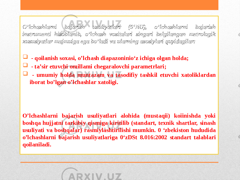 O’lchashlarni bajarish usuliyatlari (0‘BU), o’lchashlarni bajarish instrumenti hisoblanib, o’lchash vositalari singari belgilangan metrologik xususiyatlar majmuiga ega bo’ladi va ularning asosiylari quyidagilar:  - qoilanish soxasi, o’lchash diapazoninio‘z ichiga olgan holda;  - ta’sir etuvchi omillami chegaralovchi parametrlari;  - umumiy holda muntazam va tasodifiy tashkil etuvchi xatoliklardan iborat bo’lgan o’lchashlar xatoligi. O’lchashlarni bajarish usuliyatlari alohida (mustaqii) koiinishda yoki boshqa hujjatni tarkibiy qismiga kiritilib (standart, texnik shartlar, sinash usuliyati va boshqalar) rasmiylashtirilishi mumkin. 0 ‘zbekiston hududida o’lchashlarni bajarish usuliyatlariga 0‘zDSt 8.016:2002 standart talablari qoilaniladi. 