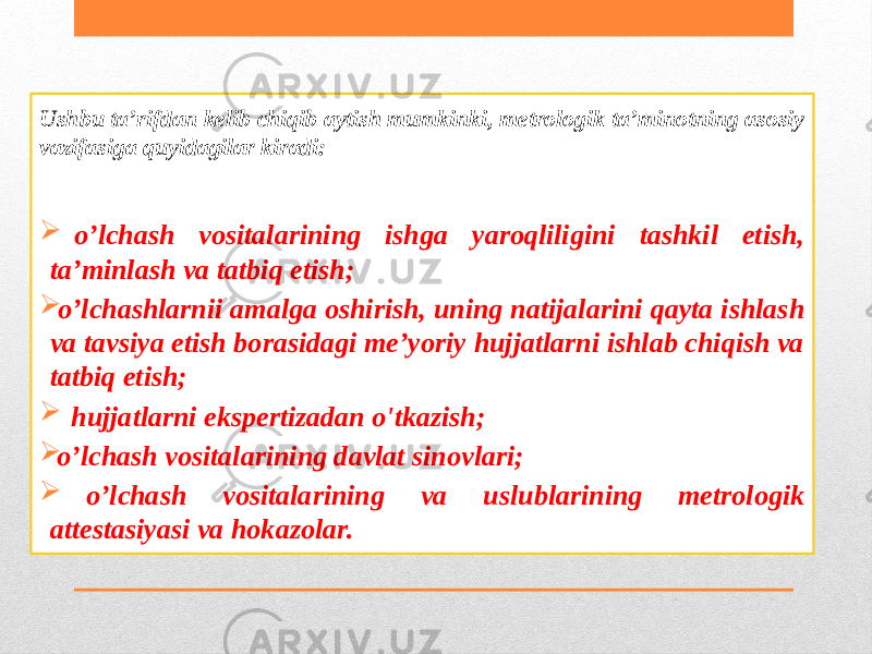 Ushbu ta’rifdan kelib chiqib aytish mumkinki, metrologik ta’minotning asosiy vazifasiga quyidagilar kiradi:  o’lchash vositalarining ishga yaroqliligini tashkil etish, ta’minlash va tatbiq etish;  o’lchashlarnii amalga oshirish, uning natijalarini qayta ishlash va tavsiya etish borasidagi me’yoriy hujjatlarni ishlab chiqish va tatbiq etish;  hujjatlarni ekspertizadan o&#39;tkazish;  o’lchash vositalarining davlat sinovlari;  o’lchash vositalarining va uslublarining metrologik attestasiyasi va hokazolar. 