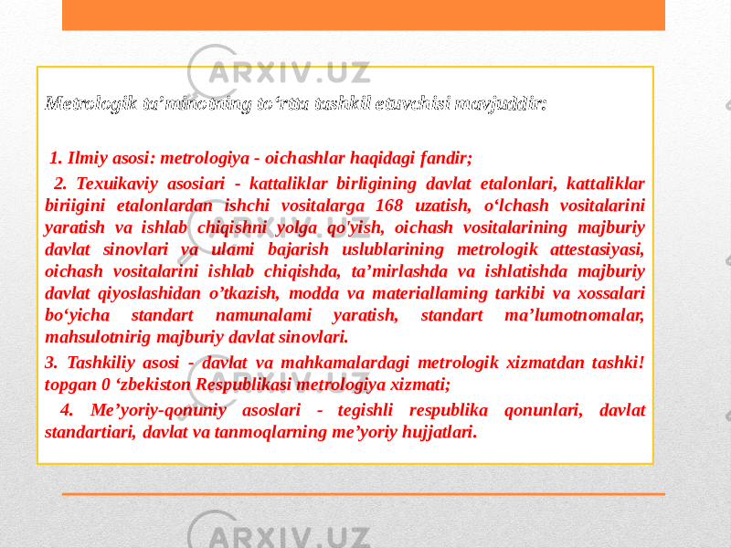 Metrologik ta’minotning to‘rtta tashkil etuvchisi mavjuddir: 1. Ilmiy asosi: metrologiya - oichashlar haqidagi fandir; 2. Texuikaviy asosiari - kattaliklar birligining davlat etalonlari, kattaliklar biriigini etalonlardan ishchi vositalarga 168 uzatish, o‘lchash vositalarini yaratish va ishlab chiqishni yolga qo&#39;yish, oichash vositalarining majburiy davlat sinovlari va ulami bajarish uslublarining metrologik attestasiyasi, oichash vositalarini ishlab chiqishda, ta’mirlashda va ishlatishda majburiy davlat qiyoslashidan o’tkazish, modda va materiallaming tarkibi va xossalari bo‘yicha standart namunalami yaratish, standart ma’lumotnomalar, mahsulotnirig majburiy davlat sinovlari. 3. Tashkiliy asosi - davlat va mahkamalardagi metrologik xizmatdan tashki! topgan 0 ‘zbekiston Respublikasi metrologiya xizmati; 4. Me’yoriy-qonuniy asoslari - tegishli respublika qonunlari, davlat standartiari, davlat va tanmoqlarning me’yoriy hujjatlari. 